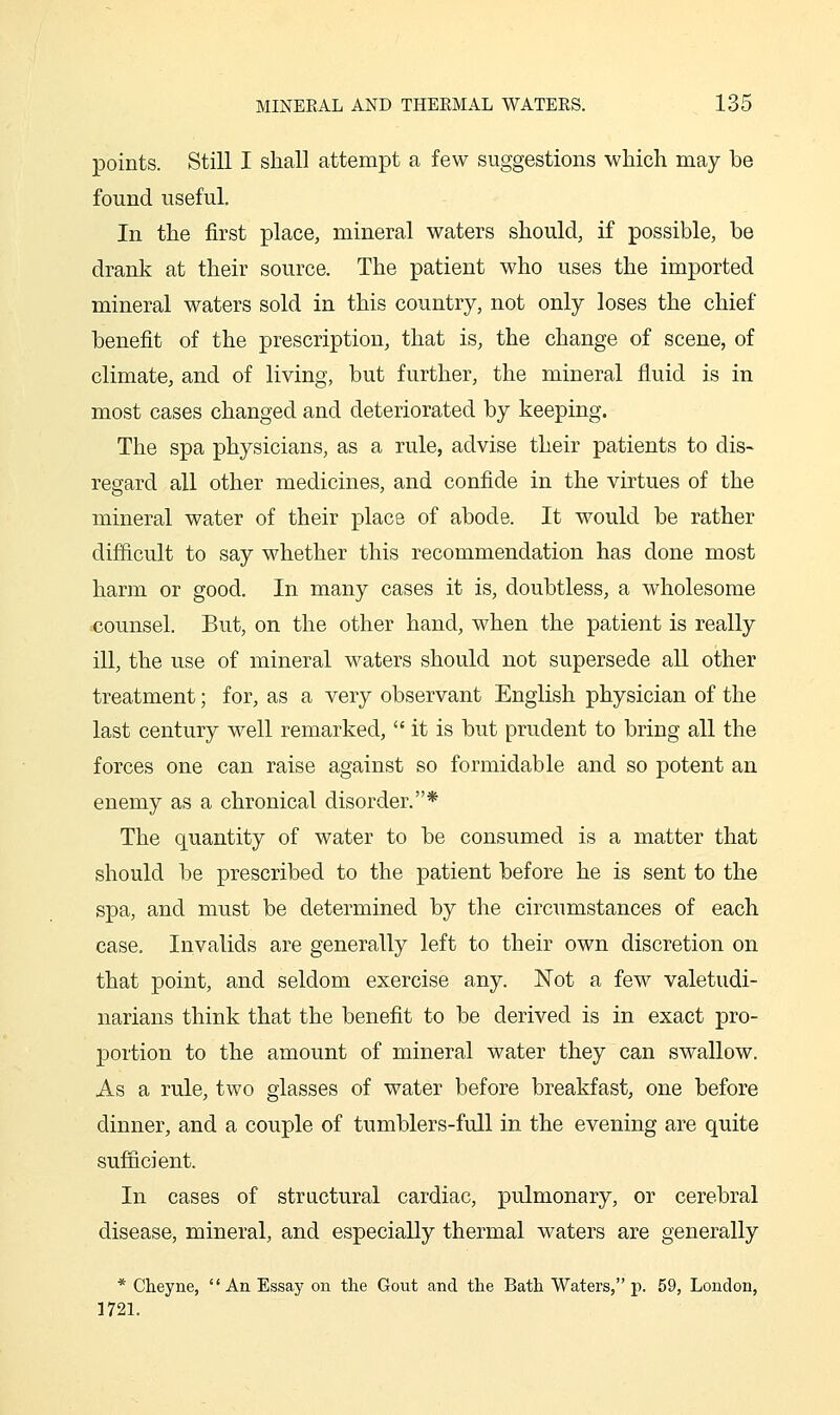 points. Still I shall attempt a few suggestions wMch may be found useful. In the first place, mineral waters should, if possible, be drank at their source. The patient who uses the imported mineral waters sold in this country, not only loses the chief benefit of the prescription, that is, the change of scene, of climate, and of living, but further, the mineral fluid is in most cases changed and deteriorated by keeping. The spa physicians, as a rule, advise their patients to dis- regard all other medicines, and confide in the virtues of the mineral water of their place of abode. It would be rather difficult to say whether this recommendation has done most harm or good. In many cases it is, doubtless, a wholesome ^counsel. But, on the other hand, when the patient is really ill, the use of mineral waters should not supersede all other treatment; for, as a very observant English physician of the last century well remarked,  it is but prudent to bring all the forces one can raise against so formidable and so potent an enemy as a chronical disorder.* The quantity of water to be consumed is a matter that should be prescribed to the patient before he is sent to the spa, and must be determined by the circumstances of each case. Invalids are generally left to their own discretion on that point, and seldom exercise any. Not a few valetudi- narians think that the benefit to be derived is in exact pro- portion to the amount of mineral water they can swallow. As a rule, two glasses of water before breakfast, one before dinner, and a couple of tumblers-full in the evening are quite sufficient. In cases of structural cardiac, pulmonary, or cerebral disease, mineral, and especially thermal waters are generally * Cheyne, An Essay on the Gout and the Bath Waters, p. 59, London, 1721.