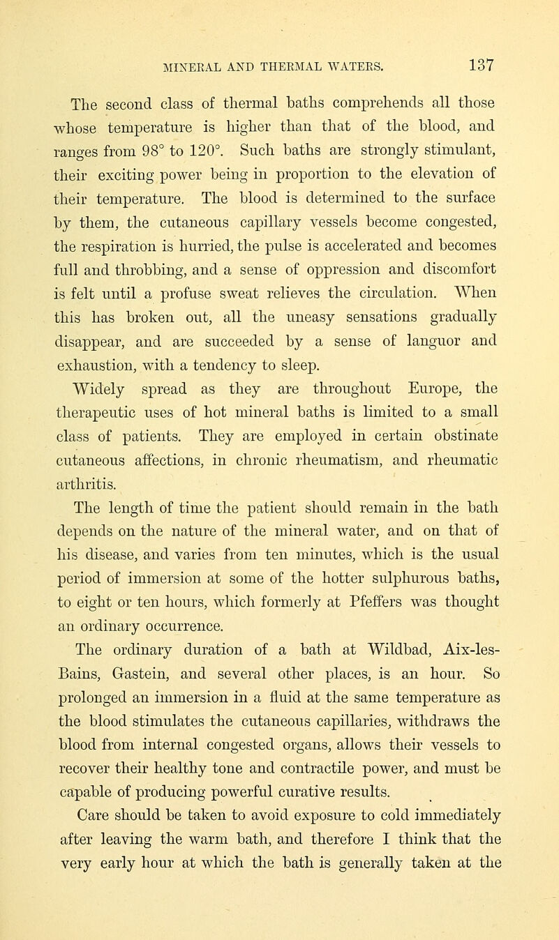 The second class of thermal baths comprehends all those whose temperature is higher than that of the blood, and ranges from 98° to 120°. Such baths are strongly stimulant, their exciting power being in proportion to the elevation of their temperature. The blood is determined to the surface by them, the cutaneous capillary vessels become congested, the respiration is hurried, the pulse is accelerated and becomes full and throbbing, and a sense of oppression and discomfort is felt until a profuse sweat relieves the circulation. When this has broken out, all the uneasy sensations gradually disappear, and are succeeded by a sense of languor and exhaustion, with a tendency to sleep. Widely spread as they are throughout Europe, the therapeutic uses of hot mineral baths is limited to a small class of patients. They are employed in certain obstinate cutaneous affections, in chronic rheumatism, and rheumatic arthritis. The length of time the patient should remain in the bath depends on the nature of the mineral water, and on that of his disease, and varies from ten minutes, which is the usual period of immersion at some of the hotter sulphurous baths, to eight or ten hours, which formerly at Pfeffers was thought an ordinary occurrence. The ordinary duration of a bath at Wildbad, Aix-les- Bains, Gastein, and several other places, is an hour. So prolonged an immersion in a fluid at the same temperature as the blood stimulates the cutaneous capillaries, withdraws the blood from internal congested organs, allows their vessels to recover their healthy tone and contractile power, and must be capable of producing powerful curative results. Care should be taken to avoid exposure to cold immediately after leaving the warm bath, and therefore I think that the very early hour at which the bath is generally taken at the