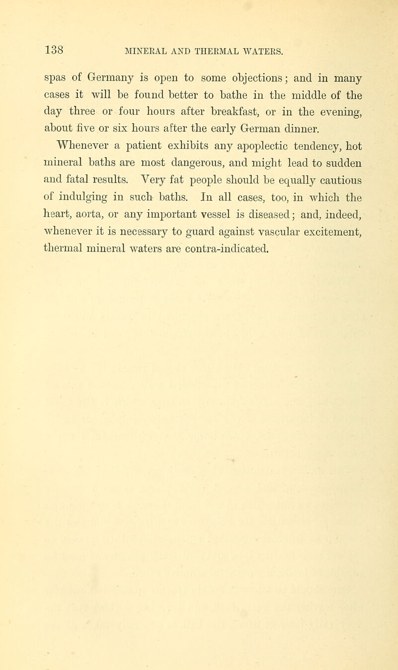 spas of Germany is open to some objections; and in many- cases it will be found better to bathe in the middle of tbe day three or four hours after breakfast, or in the evening, about five or six hours after the early G-erman dinner. Whenever a patient exhibits any apoplectic tendency, hot mineral baths are most dangerous, and might lead to sudden and fatal results. Very fat people should be equally cautious of indulging in such- baths. In all cases, too, in which the heart, aorta, or any important vessel is diseased; and, indeed, whenever it is necessary to guard against vascular excitement, thermal mineral waters are contra-indicated.