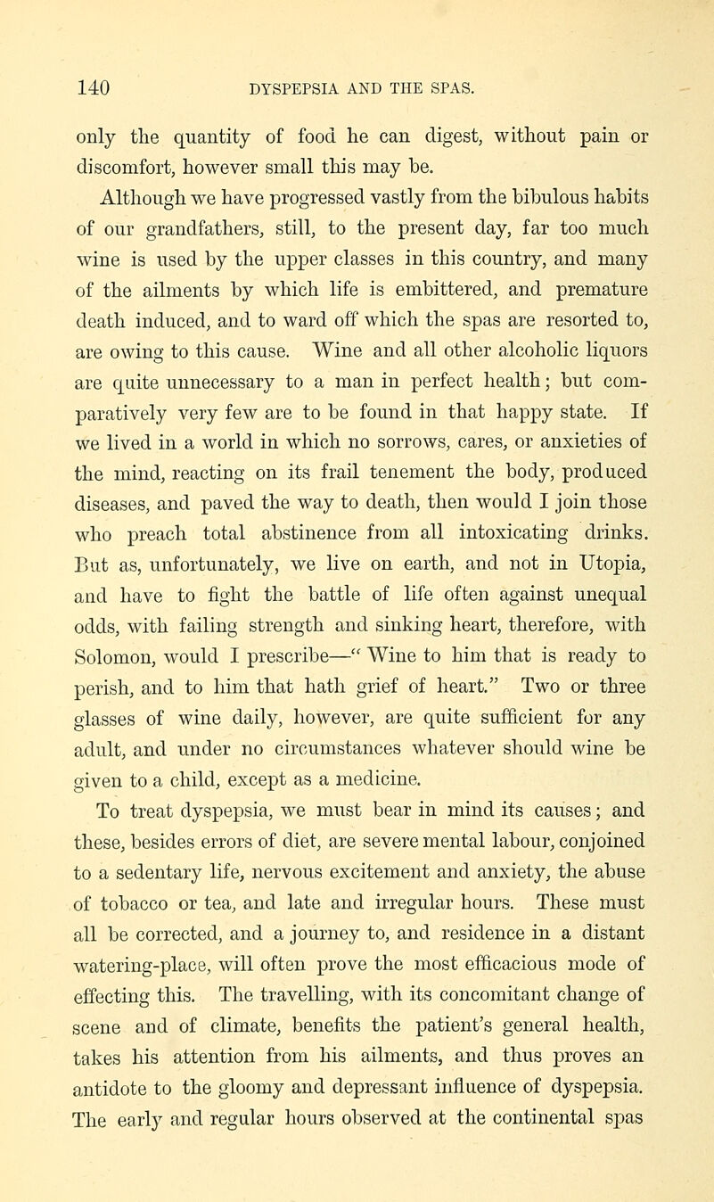 only the quantity of food he can digest, without pain or discomfort, however small this may be. Although we have progressed vastly from the bibulous habits of our grandfathers, still, to the present day, far too much wine is used by the upper classes in this country, and many of the ailments by which life is embittered, and premature death induced, and to ward off which the spas are resorted to, are owing to this cause. Wine and all other alcoholic liquors are quite unnecessary to a man in perfect health; but com- paratively very few are to be found in that happy state. If we lived in a world in which no sorrows, cares, or anxieties of the mind, reacting on its frail tenement the body, produced diseases, and paved the way to death, then would I join those who preach total abstinence from all intoxicating drinks. But as, unfortunately, we live on earth, and not in Utopia, and have to fight the battle of life often against unequal odds, with failing strength and sinking heart, therefore, with Solomon, would I prescribe— Wine to him that is ready to perish, and to him that hath grief of heart, Two or three glasses of wine daily, however, are quite sufficient for any adult, and under no circumstances whatever should wine be given to a child, except as a medicine. To treat dyspepsia, we must bear in mind its causes; and these, besides errors of diet, are severe mental labour, conjoined to a sedentary life, nervous excitement and anxiety, the abuse of tobacco or tea, and late and irregular hours. These must all be corrected, and a journey to, and residence in a distant watering-place, will often prove the most efficacious mode of effecting this. The travelling, with its concomitant change of scene and of climate, benefits the patient's general health, takes his attention from his ailments, and thus proves an antidote to the gloomy and depressant influence of dyspepsia. The early and regular hours observed at the continental spas