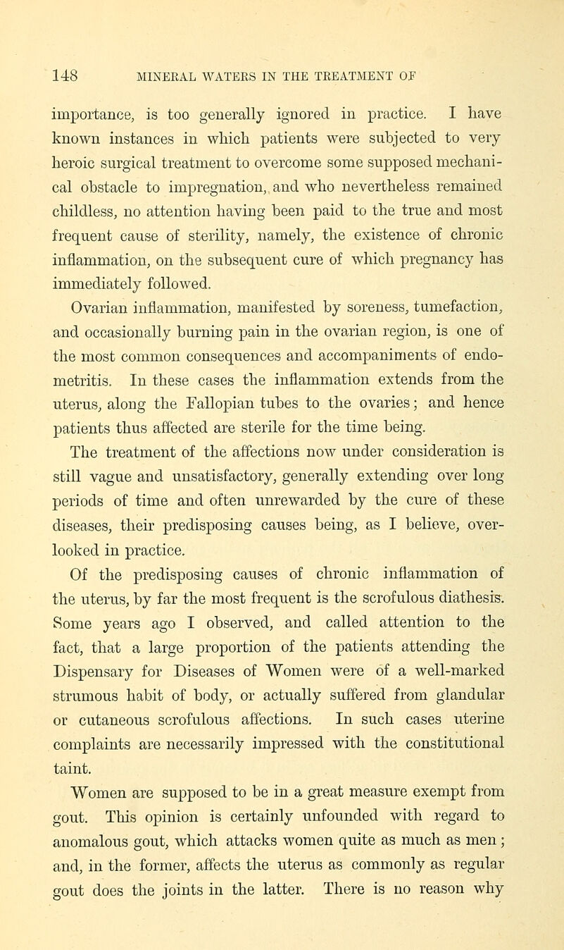 importance, is too generally ignored in practice. I have known instances in which patients were subjected to very heroic surgical treatment to overcome some supposed mechani- cal obstacle to impregnation, and who nevertheless remained childless, no attention having been paid to the true and most frec[uent cause of sterility, namely, the existence of chronic inflammation, on the subsequent cure of which pregnancy has immediately followed. Ovarian inflammation, manifested by soreness, tumefaction, and occasionally burning pain in the ovarian region, is one of the most common consequences and accompaniments of endo- metritis. In these cases the inflammation extends from the uterus, along the Fallopian tubes to the ovaries; and hence patients thus affected are sterile for the time being. The treatment of the affections now under consideration is still vague and unsatisfactory, generally extending over long periods of time and often unrewarded by the cure of these diseases, their predisposing causes being, as I believe, over- looked in practice. Of the predisposing causes of chronic inflammation of the uterus, by far the most frequent is the scrofulous diathesis. Some years ago I observed, and called attention to the fact, that a large proportion of the patients attending the Dispensary for Diseases of Women were of a well-marked strumous habit of body, or actually suffered from glandular or cutaneous scrofulous affections. In such cases uterine complaints are necessarily impressed with the constitutional taint. Women are supposed to be in a great measure exempt from gout. This opinion is certainly unfounded with regard to anomalous gout, which attacks women quite as much as men; and, in the former, affects the uterus as commonly as regular gout does the joints in the latter. There is no reason why