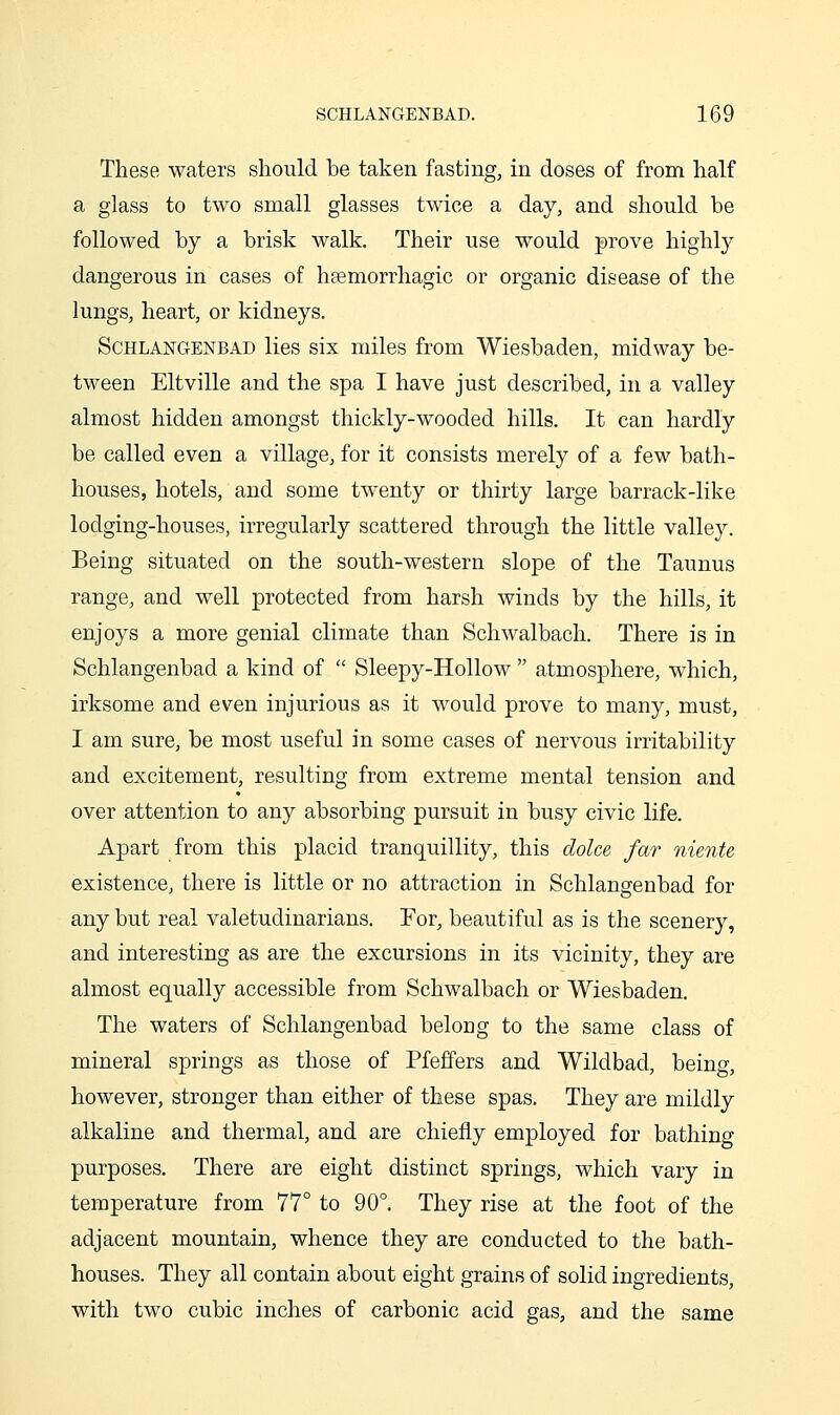 These waters should be taken fasting, in doses of from half a glass to two small glasses twice a day, and should be followed by a brisk walk. Their use would prove highl}^ dangerous in cases of haemorrhagic or organic disease of the lungs, heart, or kidneys. ScHLANGENBAD lies six miles from Wiesbaden, midway be- tween Eltville and the spa I have just described, in a valley almost hidden amongst thickly-wooded hills. It can hardly be called even a village, for it consists merely of a few bath- houses, hotels, and some twenty or thirty large barrack-like lodging-houses, irregularly scattered through the little valley. Being situated on the south-western slope of the Taunus range, and well protected from harsh winds by the hills, it enjoys a more genial climate than Schwalbach. There is in Schlangenbad a kind of  Sleepy-Hollow  atmosphere, which, irksome and even injurious as it would prove to many, must, I am sure, be most useful in some cases of nervous irritability and excitement, resulting from extreme mental tension and over attention to any absorbing pursuit in busy civic life. Apart from this placid tranquillity, this clolce far niente existence, there is little or no attraction in Schlangenbad for any but real valetudinarians. For, beautiful as is the scenery, and interesting as are the excursions in its vicinity, they are almost equally accessible from Schwalbach or Wiesbaden. The waters of Schlangenbad belong to the same class of mineral springs as those of Pfeffers and Wildbad, being, however, stronger than either of these spas. They are mildly alkaline and thermal, and are chiefly employed for bathing purposes. There are eight distinct springs, which vary in temperature from 77° to 90°. They rise at the foot of the adjacent mountain, whence they are conducted to the bath- houses. They all contain about eight grains of solid ingredients, with two cubic inches of carbonic acid gas, and the same
