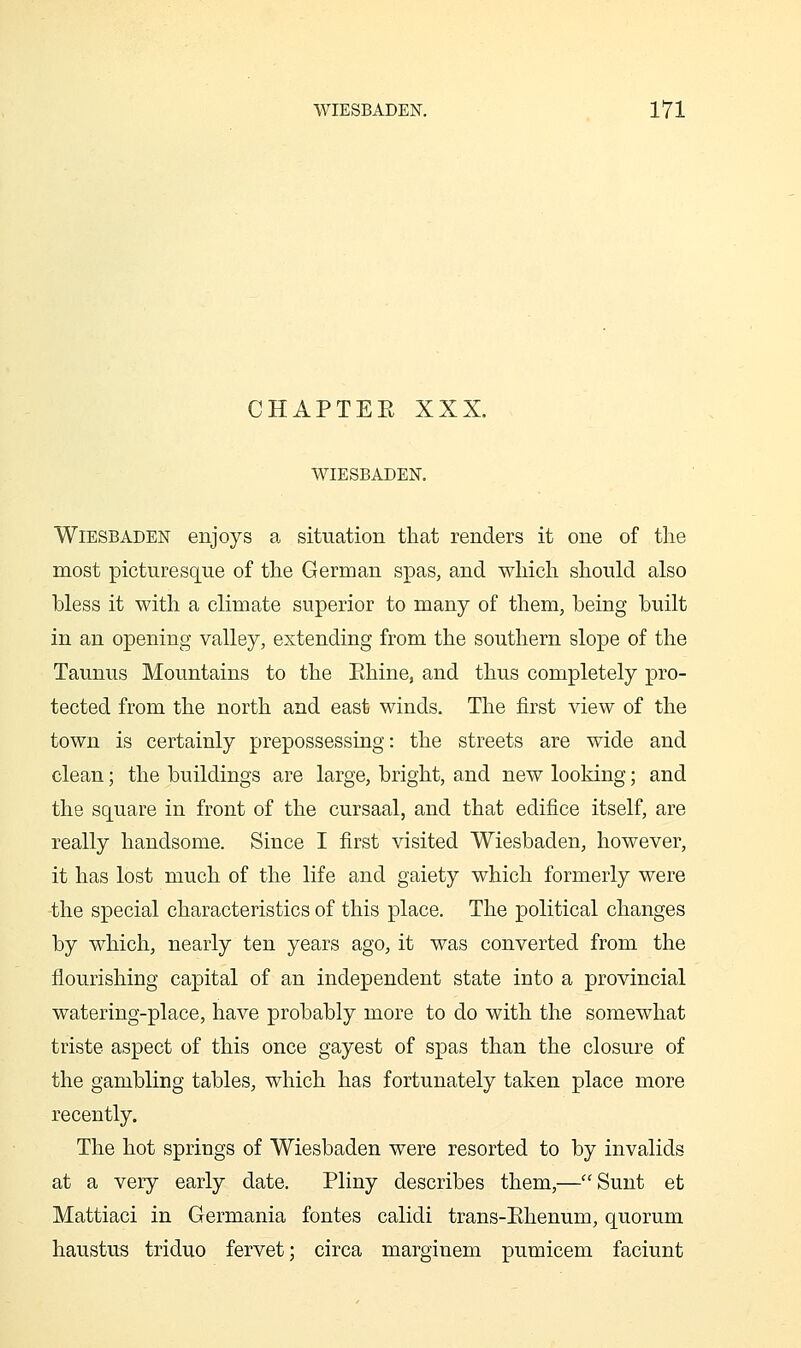CHAPTEE XXX. WIESBADEN. Wiesbaden enjoys a situation that renders it one of the most picturesque of the German spas, and which should also bless it with a climate superior to many of them, being built in an opening valley, extending from the southern slope of the Taunus Mountains to the Ehine, and thus completely pro- tected from the north and east winds. The first view of the town is certainly prepossessing: the streets are wide and clean; the buildings are large, bright, and new looking; and the square in front of the cursaal, and that edifice itself, are really handsome. Since I first visited Wiesbaden, however, it has lost much of the life and gaiety which formerly were the special characteristics of this place. The political changes by which, nearly ten years ago, it was converted from the flourishing capital of an independent state into a provincial watering-place, have probably more to do with the somewhat triste aspect of this once gayest of spas than the closure of the gambling tables, which has fortunately taken place more recently. The hot springs of Wiesbaden were resorted to by invalids at a very early date. Pliny describes them,—Sunt et Mattiaci in Germania fontes calidi trans-Ehenum, quorum haustus triduo fervet; circa marginem pumicem faciunt