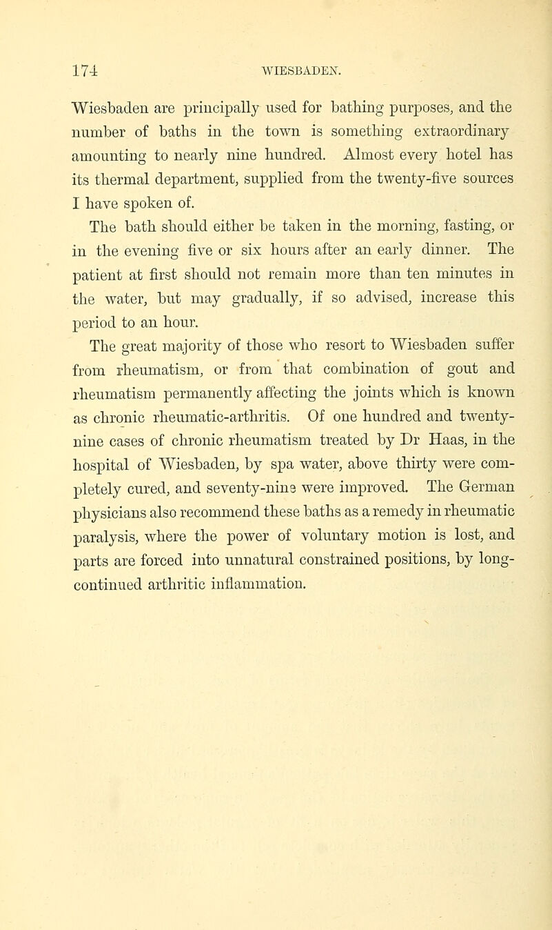 Wiesbaden are priucipally used for bathing purposes, and the number of baths in the town is something extraordinary amounting to nearly nine hundred. Almost every hotel has its thermal department, supplied from the twenty-five sources I have spoken of. The bath should either be taken in the morning, fasting, or in the evening five or six hours after an early dinner. The patient at first should not remain more than ten minutes in the water, but may gradually, if so advised, increase this period to an hour. The great majority of those who resort to Wiesbaden suffer from rheumatism, or from that combination of gout and rheumatism permanently affecting the joints which is known as chronic rheumatic-arthritis. Of one hundred and twenty- nine cases of chronic rheumatism treated by Dr Haas, in the hospital of Wiesbaden, by spa water, above thirty were com- pletely cured, and seventy-nine were improved. The German physicians also recommend these baths as a remedy in rheumatic paralysis, where the power of voluntary motion is lost, and parts are forced into unnatural constrained positions, by long- continued arthritic inflammation.