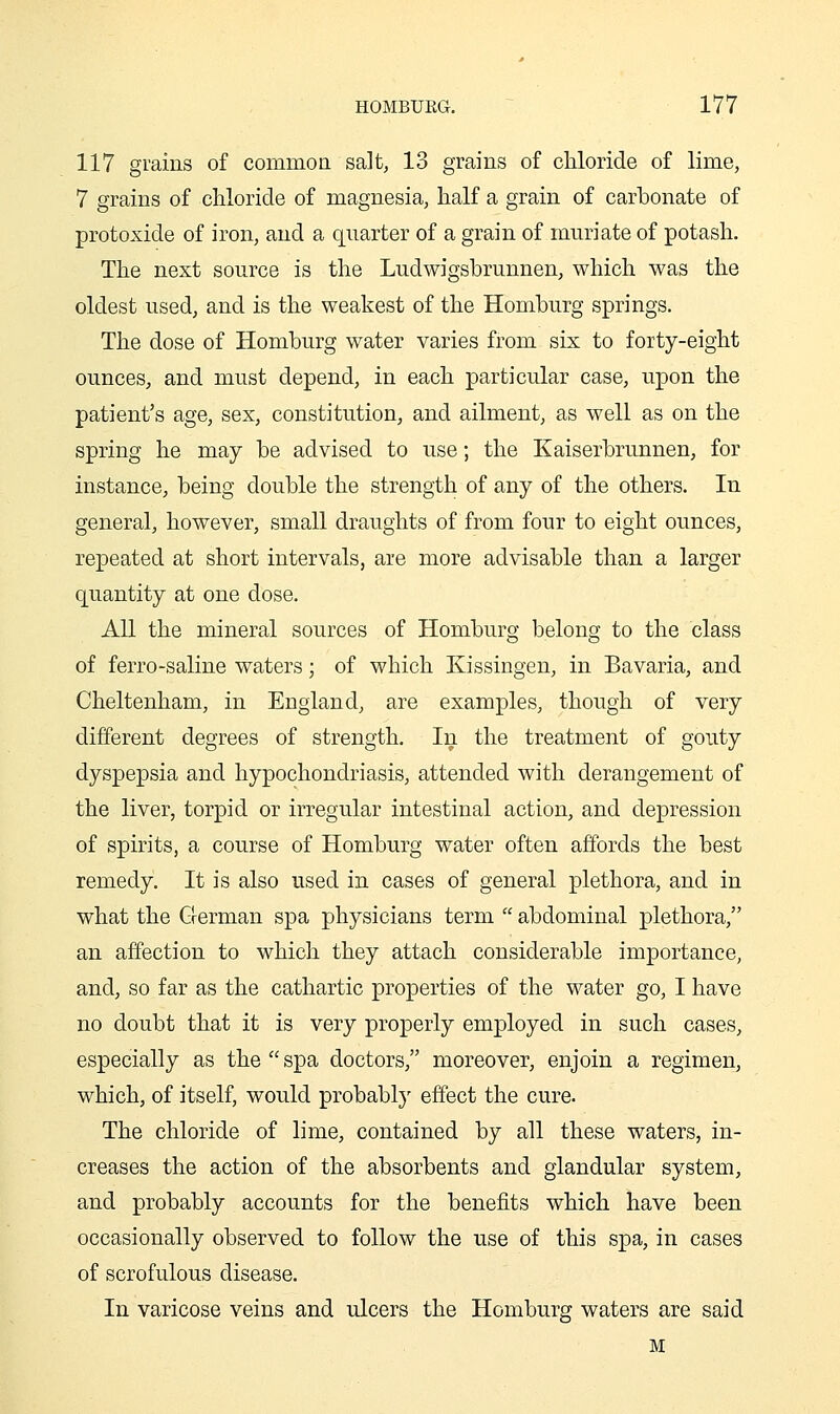 117 grains of commoa salt, 13 grains of chloride of lime, 7 grains of chloride of magnesia, half a grain of carbonate of protoxide of iron, and a quarter of a grain of muriate of potash. The next source is the Ludwigsbrunnen, which was the oldest used, and is the weakest of the Homburg springs. The dose of Homburg water varies from six to forty-eight ounces, and must depend, in each particular case, upon the patient's age, sex, constitution, and ailment, as well as on the spring he may be advised to use; the Kaiserbrunnen, for instance, being double the strength of any of the others. In general, however, small draughts of from four to eight ounces, repeated at short intervals, are more advisable than a larger quantity at one dose. All the mineral sources of Homburg belong to the class of ferro-saline waters; of which Ivissingen, in Bavaria, and Cheltenham, in England, are examples, though of very different degrees of strength. In the treatment of gouty dyspepsia and hypochondriasis, attended with derangement of the liver, torpid or irregular intestinal action, and depression of spirits, a course of Homburg water often affords the best remedy. It is also used in cases of general plethora, and in what the Gl-erman spa physicians term  abdominal plethora, an affection to which they attach considerable importance, and, so far as the cathartic properties of the water go, I have no doubt that it is very properly employed in such cases, especially as the  spa doctors, moreover, enjoin a regimen, which, of itself, would probabl}' effect the cure. The chloride of lime, contained by all these waters, in- creases the action of the absorbents and glandular system, and probably accounts for the benefits which have been occasionally observed to follow the use of this spa, in cases of scrofulous disease. In varicose veins and ulcers the Homburg waters are said M