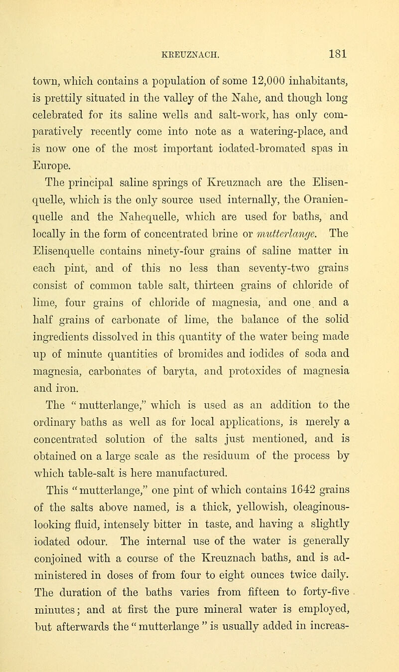 town, which contains a population of some 12,000 inhabitants, is prettily situated in the valley of the JSTahe, and though long celebrated for its saline wells and salt-work, has only com- paratively recently come into note as a watering-place, and is now one of the most important iodated-bromated spas in Europe. The principal saline springs of Kreuznach are the Elisen- quelle, which is the only source used internally, the Oranien- quelle and the ISTahequelle, which are used for baths, and locally in the form of concentrated brine or mutterlange. The Elisenquelle contains ninety-four grains of saline matter in each pint, and of this no less than seventy-two grains consist of common table salt, thirteen grains of chloride of lime, four grains of chloride of magnesia, and one and a half grains of carbonate of lime, the balance of the solid ingredients dissolved in this quantity of the water being made up of minute quantities of bromides and iodides of soda and magnesia, carbonates of baryta, and protoxides of magnesia and iron. The  mutterlange, which is used as an addition to the ordinary baths as well as for local applications, is merely a concentrated solution of the salts just mentioned, and is obtained on a large scale as the residuum of the process by which table-salt is here manufactured. This mutterlange, one pint of which contains 1642 grains of the salts above named, is a thick, yellowish, oleaginous- looking fluid, intensely bitter in taste, and having a slightly iodated odour. The internal use of the water is generally conjoined with a course of the Kreuznach baths, and is ad- ministered in doses of from four to eight ounces twice daily. The duration of the baths varies from fifteen to forty-five minutes; and at first the pure mineral water is employed, but afterwards the  mutterlange  is usually added in increas-