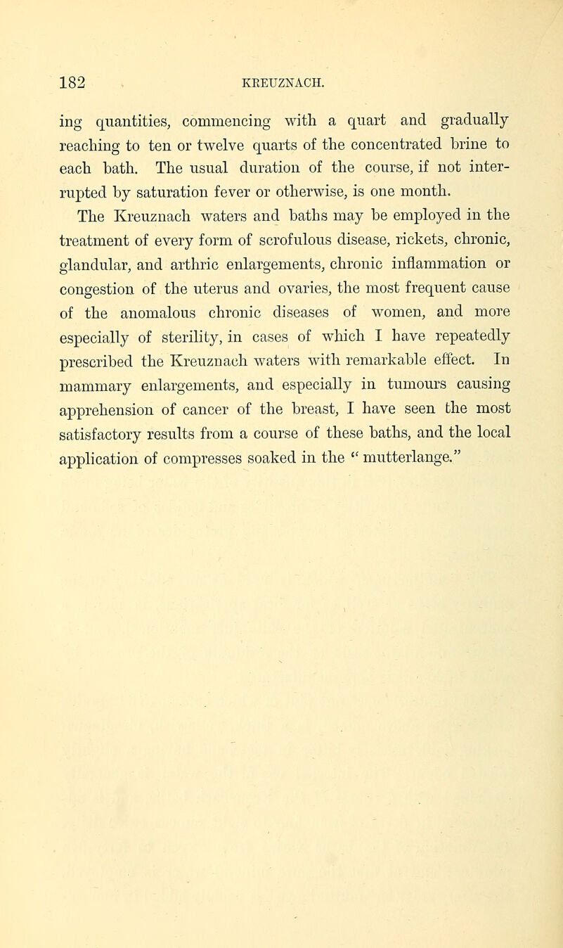 ing quantities, commencing with a quart and gradually reaching to ten or twelve quarts of the concentrated brine to each bath. The usual duration of the course, if not inter- rupted by saturation fever or otherwise, is one month. The Kreuznach waters and baths may be employed in the treatment of every form of scrofulous disease, rickets, chronic, glandular, and arthric enlargements, chronic inflammation or congestion of the uterus and ovaries, the most frequent cause of the anomalous chronic diseases of women, and more especially of sterility, in cases of which I have repeatedly prescribed the Kreuznach waters with remarkable effect. In mammary enlargements, and especially in tumours causing apprehension of cancer of the breast, I have seen the most satisfactory results from a course of these baths, and the local application of compresses soaked in the  mutterlange.