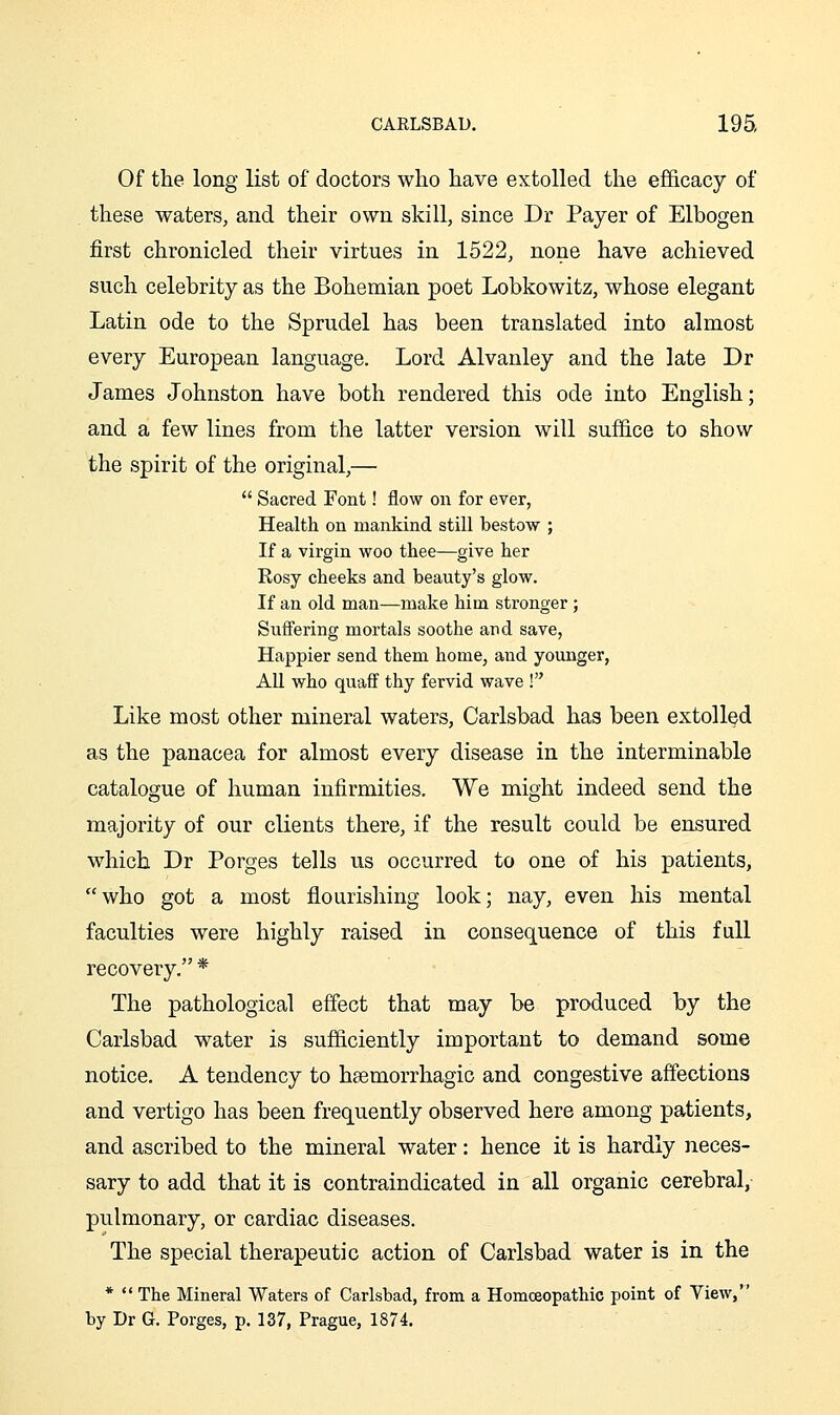 Of the long list of doctors who have extolled the efficacy of these waters, and their own skill, since Dr Payer of Elbogen first chronicled their virtues in 1522, none have achieved such celebrity as the Bohemian poet Lobkowitz, whose elegant Latin ode to the Sprudel has been translated into almost every European language. Lord Alvanley and the late Dr James Johnston have both rendered this ode into English; and a few lines from the latter version will suffice to show the spirit of the original,—  Sacred Font! flow on for ever, Health on mankind still bestow ; If a virgin woo thee—give her Rosy cheeks and beauty's glow. If an old man—make him stronger; Suffering mortals soothe and save, Happier send them home, and younger, All who quaff thy fervid wave ! Like most other mineral waters, Carlsbad has been extolled as the panacea for almost every disease in the interminable catalogue of human infirmities. We might indeed send the majority of our clients there, if the result could be ensured which Dr Porges tells us occurred to one of his patients, who got a most flourishing look; nay, even his mental faculties were highly raised in consequence of this full recovery. * The pathological effect that may be produced by the Carlsbad water is sufficiently important to demand some notice. A tendency to haemorrhagic and congestive affections and vertigo has been frequently observed here among patients, and ascribed to the mineral water: hence it is hardly neces- sary to add that it is contraindicated in all organic cerebral, pulmonary, or cardiac diseases. The special therapeutic action of Carlsbad water is in the *  The Mineral Waters of Carlsbad, from a Homoeopathic point of Yiew, by Dr G. Porges, p. 137, Prague, 1874.