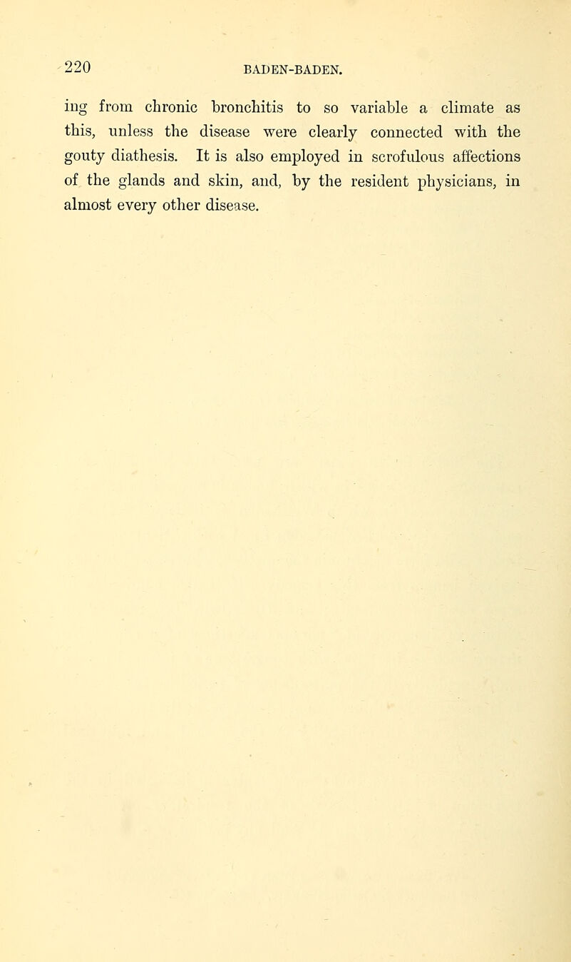 ing from chronic bronchitis to so variable a climate as this, unless the disease were clearly connected with the gouty diathesis. It is also employed in scrofulous affections of the glands and skin, and, by the resident physicians, in almost every other disease.