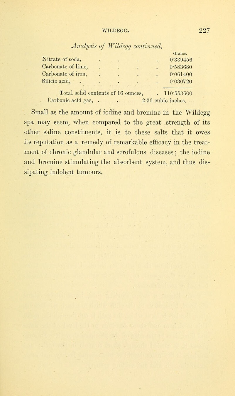 Analysis of Wildegg continued. Nitrate of soda, Carbonate of lime, Carbonate of iron, Silicic acid. Grains. 0-339456 0-583680 0061400 0-030720 110-563600 Total solid contents of 16 ounces, Carbonic acid gas, . . 2-36 cubic inches. Small as the amount of iodine and bromine in the Wildegg spa may seem, when compared to the great strength of its other saline constituents, it is to these salts that it owes its reputation as a remedy of remarkable efficacy in the treat- ment of chronic glandular and scrofulous diseases; the iodine and bromine stimulating the absorbent system, and thus dis- sipating indolent tumours.