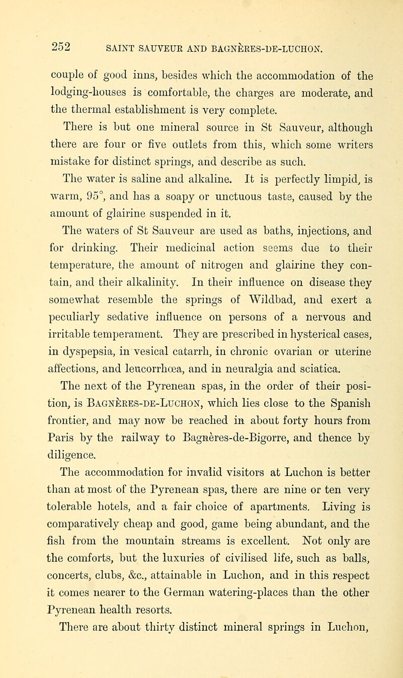 couple of good inns, besides which the accommodation of the lodging-houses is comfortable, the charges are moderate, and the thermal establishment is very complete. There is but one mineral source in St Sauveur, although there are four or five outlets from this, which some writers mistake for distinct springs, and describe as such. The water is saline and alkaline. It is perfectly limpid, is warm, 95°, and has a soapy or unctuous taste, caused by the amount of glairine suspended in it. The waters of St Sauveur are used as baths, injections, and for drinking. Their medicinal action seems due to their temperature, the amount of nitrogen and glairine they con- tain, and their alkalinity. In their influence on disease they somewhat resemble the springs of Wildbad, and exert a peculiarly sedative influence on persons of a nervous and irritable temperament. They are prescribed in hysterical cases, in dyspepsia, in vesical catarrh, in chronic ovarian or uterine affections, and leucorrhoea, and in neuralgia and sciatica. The next of the Pyrenean spas, in the order of their posi- tion, is Bagneees-de-Luchon, which lies close to the Spanish frontier, and may now be reached in about forty hours from Paris by the railway to Bagneres-de-Bigorre, and thence by diligence. The accommodation for invalid visitors at Luchon is better than at most of the Pyrenean spas, there are nine or ten very tolerable hotels, and a fair choice of apartments. Living is comparatively cheap and good, game being abundant, and the fish from the mountain streams is excellent. Not only are the comforts, but the luxuries of civilised life, such as balls, concerts, clubs, &c., attainable in Luchon, and in this respect it comes nearer to the German watering-places than the other Pyrenean health resorts. There are about thirty distinct mineral springs in Luchon,