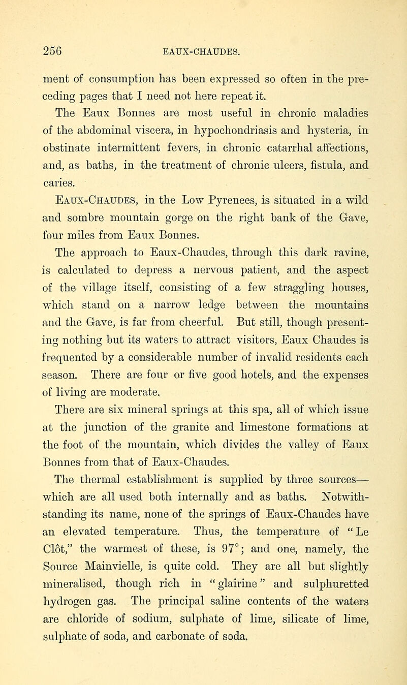 ment of consumption has been expressed so often in the pre- ceding pages that I need not here repeat it. The Eaux Bonnes are most useful in chronic maladies of the abdominal viscera, in hypochondriasis and hysteria, in obstinate intermittent fevers, in chronic catarrhal affections, and, as baths, in the treatment of chronic ulcers, fistula, and caries. Eaux-Chaudes, in the Low Pyrenees, is situated in a wild and sombre mountain gorge on the right bank of the Gave, four miles from Eaux Bonnes. The approach to Eaux-Chaudes, through this dark ravine, is calculated to depress a nervous patient, and the aspect of the village itself, consisting of a few straggling houses, which stand on a narrow ledge between the mountains and the Gave, is far from cheerful. But still, though present- ing nothing but its waters to attract visitors, Eaux Chaudes is frequented by a considerable number of invalid residents each season. There are four or five good hotels, and the expenses of living are moderate. There are six mineral springs at this spa, all of which issue at the junction of the granite and limestone formations at the foot of the mountain, which divides the valley of Eaux Bonnes from that of Eaux-Chaudes. The thermal establishment is supplied by three sources— which are all used both internally and as baths. Notwith- standing its name, none of the springs of Eaux-Chaudes have an elevated temperature. Thus, the temperature of Le Clot, the warmest of these, is 97°; and one, namely, the Source Mainvielle, is quite cold. They are all but slightly mineralised, though rich in  glairine and sulphuretted hydrogen gas. The principal saline contents of the waters are chloride of sodium, sulphate of lime, silicate of lime, sulphate of soda, and carbonate of soda.