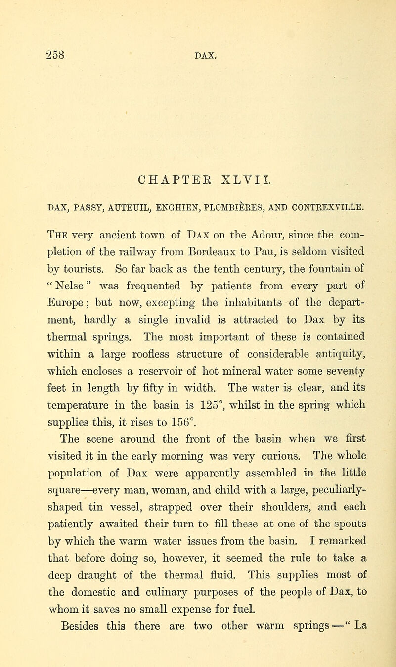 CHAPTEE XLVIL DAX, PASSY, AUTEUIL, ENGHIEN, PLOMBIEEES, AND CONTREXVILLE. The very ancient town of Dax on the Adour, since the com- pletion of the railway from Bordeaux to Pan, is seldom visited by tourists. So far back as the tenth century, the fountain of  Nelse was frequented by patients from every part of Europe; but now, excepting the inhabitants of the depart- ment, hardly a single invalid is attracted to Dax by its thermal springs. The most important of these is contained within a large roofless structure of considerable antiquity, which encloses a reservoir of hot mineral water some seventy feet in length by fifty in width. The water is clear, and its temperature in the basin is 125°, whilst in the spring which supplies this, it rises to 156°. The scene around the front of the basin when we first visited it in the early morning was very curious. The whole population of Dax were apparently assembled in the little square—every man, woman, and child with a large, peculiarly- shaped tin vessel, strapped over their shoulders, and each patiently awaited their turn to fill these at one of the spouts by which the warm water issues from the basin. I remarked that before doing so, however, it seemed the rule to take a deep draught of the thermal fluid. This supplies most of the domestic and culinary purposes of the people of Dax, to whom it saves no small expense for fuel. Besides this there are two other warm springs—La