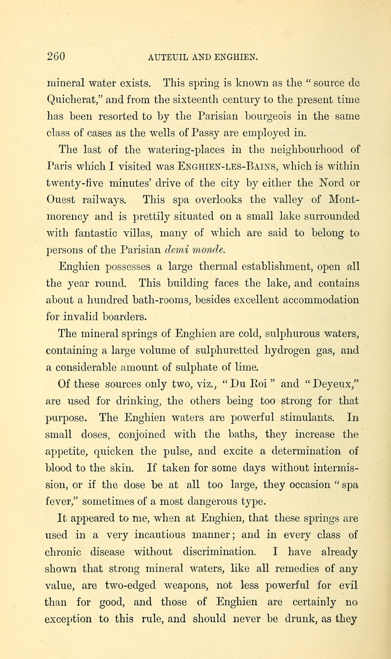 mineral water exists. This spring is known as the  source de Quicherat, and from the sixteenth century to the present time has been resorted to by the Parisian bourgeois in the same class of cases as the wells of Passy are employed in. The last of the watering-places in the neighbourhood of Paris which I visited was Enghien-les-Bains, which is within twenty-five minutes' drive of the city by either the Nord or Quest railways. This spa overlooks the valley of Mont- morency and is prettily situated on a small lake surrounded with fantastic villas, many of which are said to belong to persons of the Parisian demi Tnonde. Enghien possesses a large thermal establishment, open all the year round. This building faces the lake, and contains about a hundred bath-rooms, besides excellent accommodation for invalid boarders. The mineral springs of Enghien are cold, sulphurous waters, containing a large volume of sulphuretted hydrogen gas, and a considerable amount of sulphate of lime. Of these sources only two, viz., Du Eoi and Deyeux, are used for drinking, the others being too strong for that purpose. The Enghien waters are powerful stimulants. In small doses, conjoined with the baths, they increase the appetite, quicken the pulse, and excite a determination of blood to the skin. If taken for some days without intermis- sion, or if the dose be at all too large, they occasion  spa fever, sometimes of a most dangerous type. It appeared to me, when at Enghien, that these springs are used in a very incautious manner; and in every class of chronic disease without discrimination. I have already shown that strong mineral waters, like all remedies of any value, are two-edged weapons, not less powerful for evil than for good, and those of Enghien are certainly no exception to this rule, and should never be drunk, as they