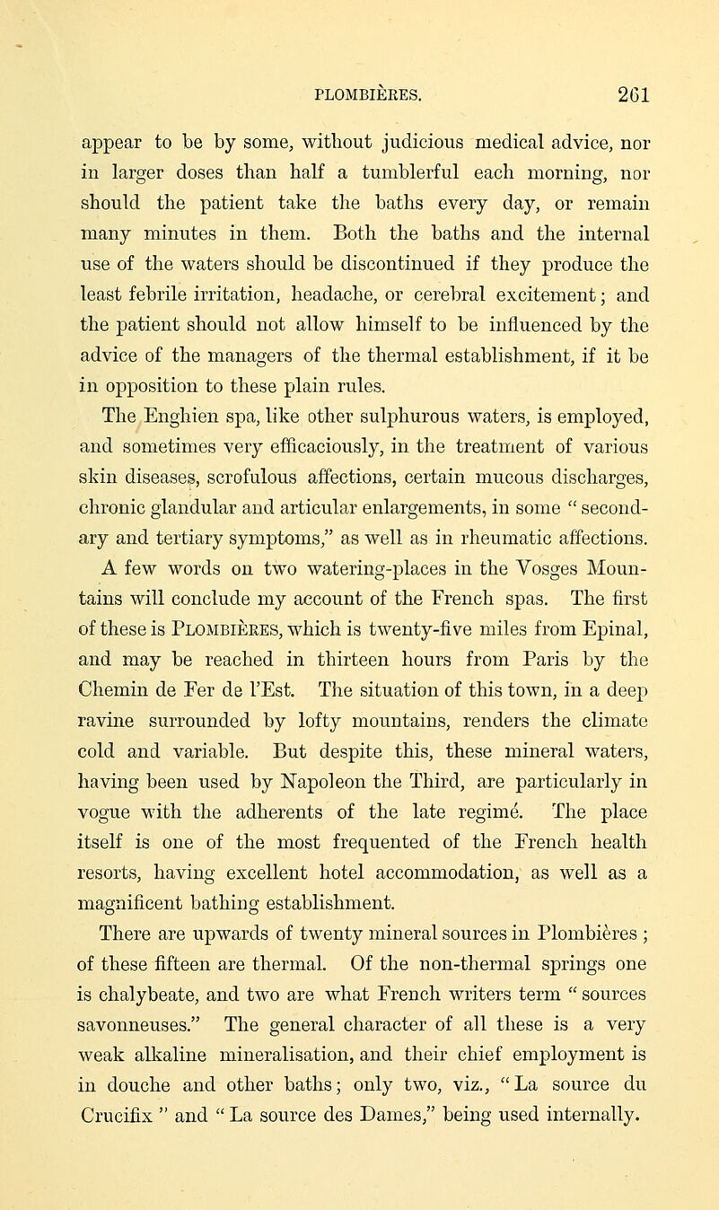 PLOMBIEKES. 2G1 appear to be by some, without judicious medical advice, nor in larger doses than half a tumblerful each morning, nor should the patient take the baths every day, or remain many minutes in them. Both the baths and the internal use of the waters should be discontinued if they produce the least febrile irritation, headache, or cerebral excitement; and the patient should not allow himself to be influenced by the advice of the managers of the thermal establishment, if it be in opposition to these plain rules. The Enghien spa, like other sulphurous waters, is employed, and sometimes very efficaciously, in the treatment of various skin diseases, scrofulous affections, certain mucous discharges, chronic glandular and articular enlargements, in some  second- ary and tertiary symptoms, as well as in rheumatic affections. A few words on two watering-places in the Vosges Moun- tains will conclude my account of the French spas. The first of these is Plombiekes, which is twenty-five miles from Epinal, and may be reached in thirteen hours from Paris by the Chemin de Per de I'Est. The situation of this town, in a deep ravine surrounded by lofty mountains, renders the climate cold and variable. But despite this, these mineral waters, having been used by Napoleon the Third, are particularly in vogue with the adherents of the late regime. The place itself is one of the most frequented of the Erench health resorts, having excellent hotel accommodation, as well as a magnificent bathing establishment. There are upwards of twenty mineral sources in Plombieres ; of these fifteen are thermal. Of the non-thermal springs one is chalybeate, and two are what Erench writers term  sources savonneuses. The general character of all these is a very weak alkaline mineralisation, and their chief employment is in douche and other baths; only two, viz., La source du Crucifix  and  La source des Dames, being used internally.