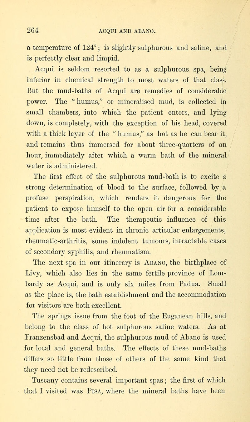 a temperature of 124°; is slightly sulphurous and saline, and is perfectly clear and limpid. Acqui is seldom resorted to as a sulphurous spa, being inferior in chemical strength to most waters of that class. But the mud-baths of Acqui are remedies of considerable power. The  humus, or mineralised mud, is collected ia small chambers, into which the patient enters, and lying down, is completely, with the exception of his head, covered with a thick layer of the  humus, as hot as he can bear it, and remains thus immersed for about three-quarters of an hour, immediately after which a warm bath of the mineral' water is administered. The first effect of the sulphurous mud-bath is to excite a strong determination of blood to the surface, followed by a profuse perspiration, which renders it dangerous for the patient to expose himself to the open air for a considerable tune after the bath. The therapeutic influence of this application is most evident in chronic articular enlargements, rheumatic-arthritis, some indolent tumours, intractable cases of secondary syphilis, and rheumatism. The next spa in our itinerary is Abano, the birthplace of Livy, which also lies in the same fertile province of Lom- bardy as Acqui, and is only six miles from Padua. Small as the place is, the bath establishment and the accommodation for visitors are both excellent. The springs issue from the foot of the Euganean hills, and belong to the class of hot sulphurous saline waters. As at .Franzensbad and Acqui, the sulphurous mud of Abano is used for local and general baths. The effects of these mud-baths differs so little from those of others of the same kind that they need not be redescribed. Tuscany contains several important spas; the first of which that I visited was Pisa, where the mineral baths have been