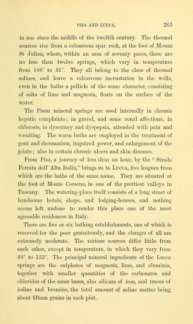 in use since the middle of the twelfth century. The thermal sources rise from a calcareous spar rock, at the foot of Mount St Julian, where, within an area of seventy paces, there are no less than twelve springs, which vary in temperature from 106° to 81°. They all belong to the class of thermal salines, and leave a calcareous incrustation in the wells, even in the baths a pellicle of the same character, consisting of salts of lime and magnesia, floats on the surface of the water. The Pisan mineral springs are used internally in chronic hepatic complaints; in gravel, and some renal affections, in chlorosis, in dysentery and dyspepsia, attended with pain and vomiting. The warm baths are employed in the treatment of gout and rheumatism, impaired power, and enlargement of the joints; also in certain chronic ulcers a.nd skin diseases. From Pisa, a journey of less than an hour, by the  Strada Ferrata dell' Alta Italia, brings us to Lucca, five leagues from which are the baths of the same name. They are situated at the foot of Monte Corsena, in one of the prettiest valleys in Tuscany. The watering-place itself consists of a long street of handsome hotels, shops, and lodging-houses, and nothing- seems left undone to render this place one of the most agreeable residences in Italy. There are five or six bathing establishments, one of which is reserved for the poor gratuitously, and the charges of all are extremely moderate. The various sources differ little from each other, except in temperature, in which they vary from 88° to 133°. The principal mineral ingredients of the Lucca springs are the sulphates of magnesia, lime, and aluminia, together with smaller quantities of the carbonates and chlorides of the same bases, also silicate of iron, and traces of iodine and bromine, the total amount of saline matter being about fifteen grains in each pint.