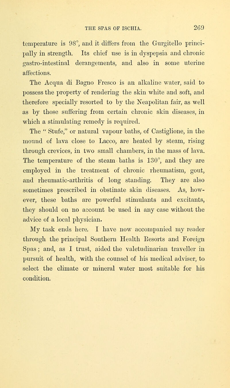 temperature is 98°, and it differs from the Gurgitello princi- pally in strength. Its chief use is in dyspepsia and chronic gastro-intestinal derangements, and also in some uterine affections. The Acqua di Bagno Fresco is an alkaline water, said to possess the property of rendering the skin white and soft, and therefore specially resorted to by the Neapolitan fair, as well as by those suffering from certain chronic skin diseases, in which a stimulating remedy is required. The  Stufe, or natural vapour baths, of Castiglione, in the mound of lava close to Lacco, are heated by steam, rising through crevices, in two small chambers, in the mass of lava. The temperature of the steam baths is 130°, and they are employed in the treatment of chronic rheumatism, gout, and rheumatic-arthritis of long standing. They are also sometimes prescribed in obstinate skin diseases. As, how- ever, these baths are powerful stimulants and excitants, they should on no account be used in any case without the advice of a local physician. My task ends here. I have now accompanied my reader through the principal Southern Health Eesorts and Foreign Spas; and, as I trust, aided the valetudinarian traveller in pursuit of health, with the counsel of his medical adviser, to select the climate or mineral water most suitable for his condition.
