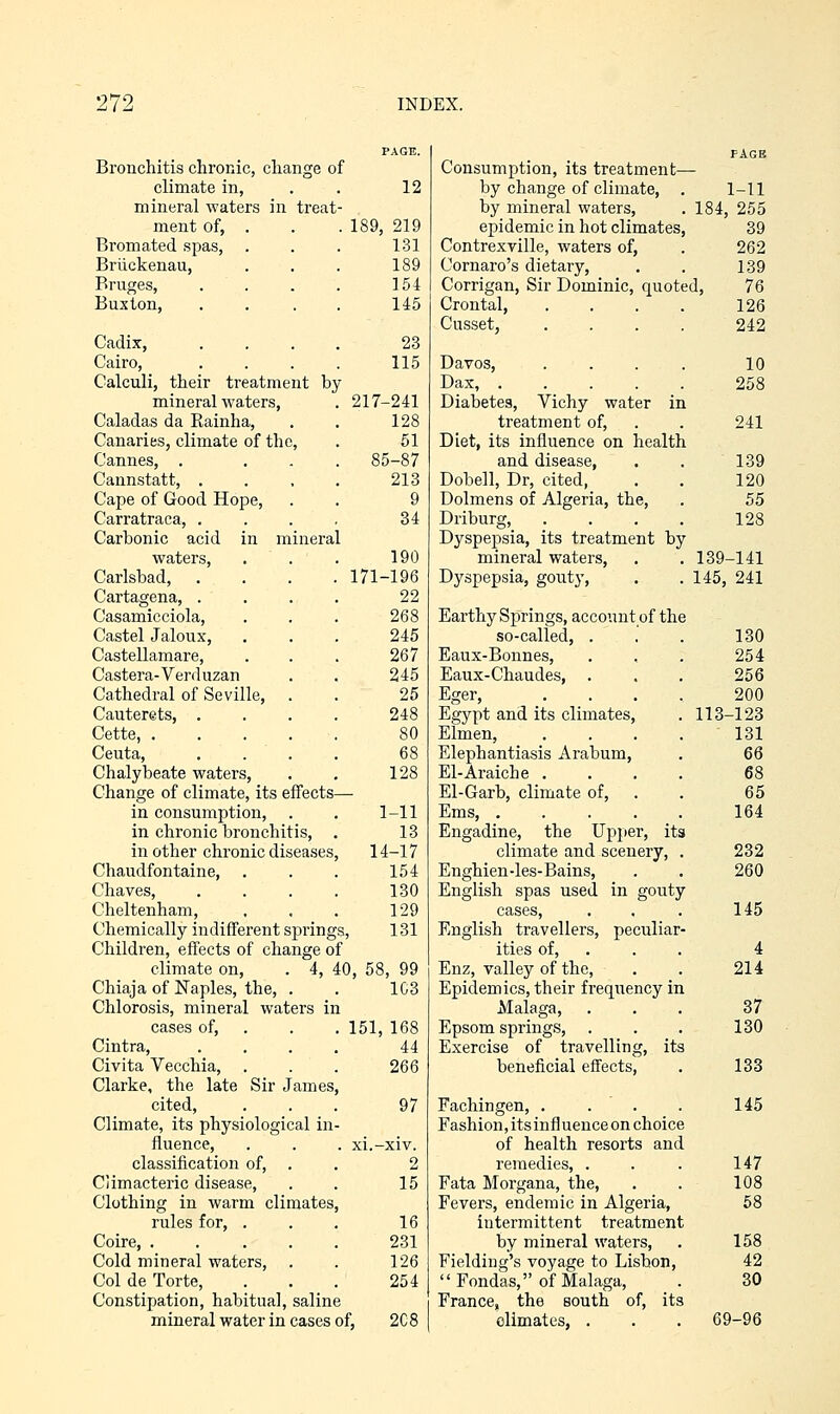 Bronchitis chronic, change of climate in, mineral waters in treat- 12 menu ui, Bromated spas, . 131 Briickenau, 189 Bruges, 154 Buxton, 145 Cadix, 23 Cairo, 115 Calculi, their treatment bj mineral waters, 217-241 Caladas da Rainha, 128 Canaries, climate of the, 51 Cannes, . 85-87 Cannstatt, . 213 Cape of Good Hope, Carratraca, . 9 34 Carbonic acid in minera waters, 190 Carlsbad, . . . . 171-196 Cartagena, . 22 Casamicciola, 268 Castel Jaloux, 245 Castellamare, 267 Castera-Verd uzan 245 Cathedral of Seville, . 25 Cauterets, . 248 Cette, .... 80 Ceuta, 68 Chalybeate waters, Change of climate, its effects- 128 in consumption, . in chronic bronchitis, . 1-11 13 in other chronic diseases 14-17 Chaudfontaine, 154 Chaves, 130 Cheltenham, 129 Chemically indifferent spring Children, effects of change o s, 131 f climate on, . 4, ^ to, 58, 99 Chiaja of Naples, the, . Chlorosis, mineral waters w 1C3 cases of. 151, 168 Cintra, 44 Civita Vecchia, . 266 Clarke, the late Sir James cited, 97 Climate, its physiological in fluence. . xi.-xiv. classification of. Climacteric disease, 2 15 Clothing in warm climates rules for, . 16 Coire 231 Cold mineral waters. 126 Col de Torte, 254 Constipation, habitual, saline mineral water in cases 3f, 208 Consumption, its treatment— by change of climate, . 1-11 by mineral waters, . 184, 255 epidemic in hot climates, 39 Contrexville, waters of, . 262 Cornaro's dietary, . . 139 Corrigan, Sir Dominic, quoted, 76 Crontal, .... 126 Cusset, .... 242 Davos, .... 10 Dax, 258 Diabetes, Vichy water in treatment of, . . 241 Diet, its influence on health and disease, . . 139 Dobell, Dr, cited, . . 120 Dolmens of Algeria, the, . 55 Driburg, .... 128 Dyspepsia, its treatment by mineral waters, , . 139-141 Dyspepsia, gouty, . . 145, 241 Earthy Springs, account of the so-called, . Eaux-Bonnes, Eaux-Chaudes, Eger, Egypt and its climates, Elmen, Elephantiasis Arabum, El-Araiche . El-Garb, climate of, Ems, .... Engadine, the Upper, its climate and scenery, Enghien-les-Bains, English spas used in gouty cases, English travellers, peculiar ities of, Enz, valley of the. Epidemics, their frequency in Malaga, Epsom springs, . Exercise of travelling, its beneficial effects, Fachingen, . Fashion, its influence on choice of health resorts and remedies, . Fata Morgana, the. Fevers, endemic in Algeria, intermittent treatment by mineral waters, Fielding's voyage to Lisbon,  Fondas, of Malaga, France, the south of, its climates, . 130 254 256 200 113-123 131 66 68 65 164 232 260 145 4 214 37 130 133 145 147 108 58 158 42 30 69-96