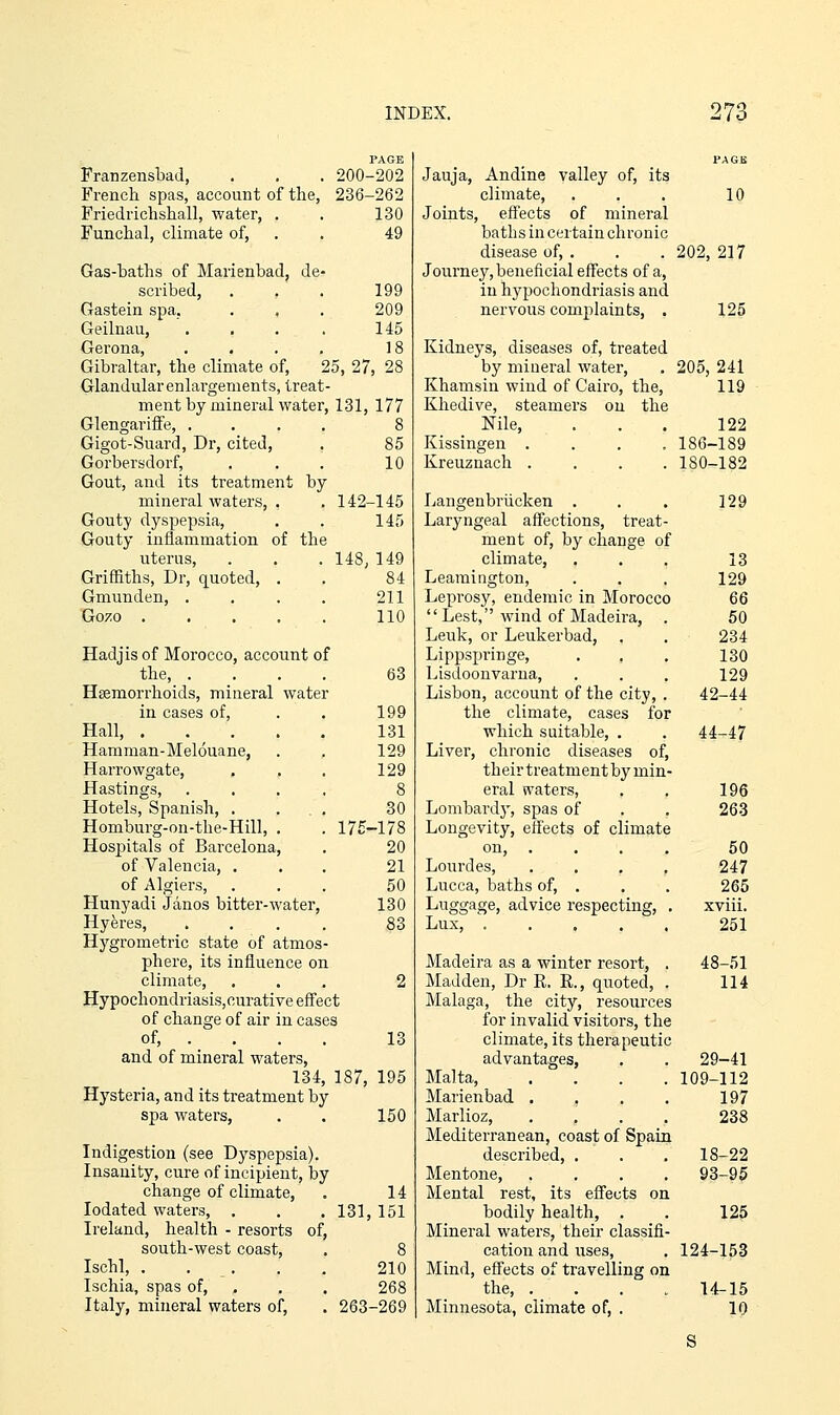 PAGE Franzensbad, . . . 200-202 French spas, account of the, 236-262 Friedrichshall, water, . . 130 Funchal, climate of, . . 49 Gas-baths of Marienbad, de- scribed, . . . 199 Gastein spa, . . . 209 Geilnau, . . . . 145 Gerona, .... 18 Gibraltar, the climate of, 25, 27, 28 Glandular enlai'genients, treat- ment by mineral water, 131, 177 Glengarifi'e, .... 8 Gigot-Suard, Dr, cited, . 85 Gorbersdorf, . . . 10 Gout, and its treatment by mineral waters, . . 142-145 Gouty dyspepsia, . . 145 Gouty inflammation of the uterus, . . . 148, 149 Griffiths, Dr, quoted, . . 84 Gmunden, . . . . 211 Go70 110 Hadjis of Morocco, account of the, .... Haemorrhoids, mineral water in cases of, Hall, . Hamman-Melouane, Harrowgate, Hastings, Hotels, Spanish, . Homburg-on-the-Hill, Hospitals of Barcelona, of Valencia, , of Algiers, Hunyadi Janos bitter-water, Hyeres, Hygi'ometric state of atmos phere, its influence on climate, HypochondriasiSjOurative eff'ect of change of air in cases of, . and of mineral waters, 134, 187, 195 Hysteria, and its treatment by spa waters, . . 150 63 199 131 129 129 8 30 175-178 20 21 50 130 83 13 Indigestion (see Dyspepsia). Insanity, cure of incipient, by change of climate, lodated waters, . Ireland, health - resorts of, south-west coast, Ischl, Ischia, spas of, . Italy, mineral waters of. 14 131,151 210 268 263-269 Jauja, Andine valley of, its climate, . . . 10 Joints, eff'ects of mineral baths in certain chronic disease of, . . . 202, 217 Journey, beneficial effects of a, in hypochondriasis and nervous complaints, . 125 Kidneys, diseases of, treated by mineral water, . 205, 241 Khamsin wind of Cairo, the, 119 Khedive, steamers on the Nile, . . . 122 Kissingen .... 186-189 Kreuznach .... 180-182 Langenbriicken . Laryngeal affections, treat- ment of, by change of climate, Leamington, Leprosy, endemic in Morocco  Lest, wind of Madeira, Leuk, or Leukerbad, Lippspringe, . , Lisdoonvarua, Lisbon, account of the city, . the climate, cases for which suitable, . Liver, chronic diseases of, their treatment by min- eral waters, Lombardy, spas of Longevity, effects of climate on, .... Lourdes, . . , , Lucca, baths of, . Luggage, advice respecting, . Lux, ..... Madeira as a winter resort, . Madden, Dr R. E., quoted, . Malaga, the city, resources for invalid visitors, the climate, its therapeutic advantages, Malta, .... Marienbad .... Marlioz, .... Mediterranean, coast of Spain described, . Mentone, .... Mental rest, its eflTects on bodily health, . Mineral waters, their classifi- cation and uses. Mind, effects of travelling on the, .... Minnesota, climate of, . 129 13 129 66 50 234 130 129 42-44 44-47 196 263 50 247 265 xviii. 251 48-51 114 29-41 109-112 197 238 18-22 93-95 125 124-153 14-15 10