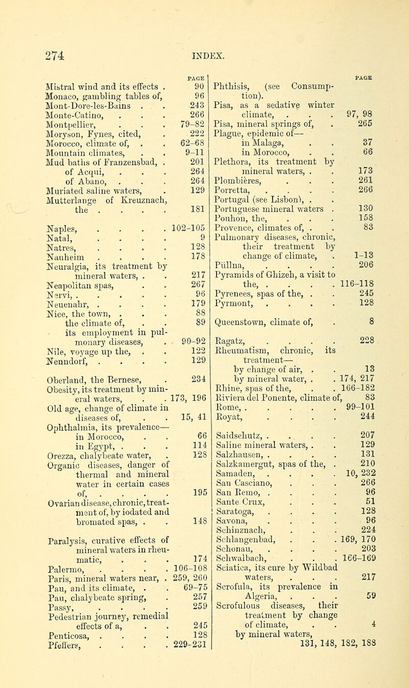 PAGE Mistral wind and its effects . 90 Monaco, gambling tables of, 96 Mont-Dore-les-Bains . . 243 Monte-Catino, ... 266 Montpellier, . . . 79-82 Moryson, Fynes, cited, . 222 Morocco, climate of, . . 62-68 Mountain climates, . . 9-11 Mud baths of Franzensbad, , 201 of Acqui, ... 264 of Abano, ... 264 BImnated saline watei-s, . 129 Mutterlange of Kreuzuach, the .... 181 Naples, .... 102-105 Natal, . ... 9 Natres, .... 128 Nauheim .... 178 Neuralgia, its treatment by mineral waters, . . 217 Neapolitan spas, . . 267 N^rvi, ..... 96 Neuenahr, . . . . 179 Nice, the town, . . . 88 the climate of, . . 89 its employment in pirl- monary diseases, . 90-92 Nile, voyage up the, . . 122 Nenudorf, .... 129 Oberland, the Bernese, _ . 234 Obesity, its treatment by min- eral waters, . . 173, 196 Old age, change of climate in diseases of, . . 15, 41 Ophthalmia, its prevalence— in Morocco, . . QQ in Egypt, . . . 114 Orezza, chalybeate water, . 128 Organic diseases, danger of thermal and mineral water in certain cases of, . . _ . . 195 Ovarian disease, chronic, treat- ment of, by iodated and bromated spas, , . 148 Paralysis, curative effects of mineral waters in rheu- matic, . . . 174 Palermo, .... 106-108 Paris, mineral waters near, . 259, 260 Pau, and its climate, . . 69-75 Pau, chalybeate spring, . 257 Passy, . . . _ . 259 Pedestrian journey, remedial effects of a, . . 245 Penticosa, . . . . 128 Pfeffers, .... 229-231 Phthisis, (see Consump- tion). Pisa, as a sedative winter climate, . . . 97, 98 Pisa, mineral springs of, . 265 Plague, epidemic of— in Malaga, . . 37 in Morocco, . . 6Q Plethora, its treatment by mineral waters, . . 173 Plombieres, . . . 261 Porretta, .... 266 Portugal (see Lisbon'), . Portuguese mineral waters . 130 Pouhon, the, ... 158 Provence, climates of, . . 83 Pulmonary diseases, chronic, their treatment by change of climate, . 1-18 Piillna, .... 206 Pyramids of Ghizeh, a visit to the, .... 116-118 Pyrenees, spas of the, . . 245 Pyrmont, .... 128 Queenstown, climate of, . 8 Eagatz, . , . _ . 228 Piheumatism, chronic, its treatment— by change of air, . . 13 by mineral water, . . 174, 217 Ehiue, spasofthe, . .166-182 Riviera del Ponente, climate of, 83 Rome, 99-101 Royat, .... 244 Saidsehutz, .... Saline mineral waters, . Salzliausen, .... Salzkamergut, spas of the, . Samaden, .... San Casciano, San Rerao, .... Sante Crux, Saratoga, .... Savona, . . . . Schinznach, Schlangenbad, Schonau, . . . . Scliwaibach, Sciatica, its cure by Wildbad waters. Scrofula, its prevalence in Algeria, Scrofulous diseases, their treatment by change of climate, by mineral waters, 131, 148, 207 129 131 210 10, 232 266 96 51 128 96 224 169, 170 203 166-169 217 59 182, 18S