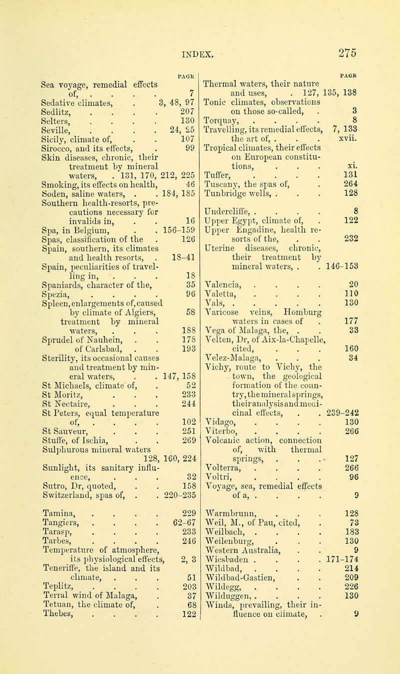 Sea voyage, remedial effects of, ... . 7 Sedative climates, . 3, 48, 97 Sedlitz, .... 207 Selters, . . . . 130 Seville, . . . . 24, 25 Sicily, climate of, . . 107 Sirocco, and its effects, . 99 Skin diseases, chronic, their treatment by mineral waters, . 131, 170, 212, 225 Smoking, its effects on health, 46 Soden, saline waters, . . 184, 185 Southern health-resorts, pre- cautions necessary for invalids in, . . 16 Spa, in Belgium, . . 156-159 Spas, classification of the . 126 Spain, southern, its climates and health resorts, . 18-41 Spain, peculiarities of travel- ling in, . . . 18 Spaniards, character of the, 35 Spezia, .... 96 Spleen, enlargements of, caused by climate of Algiers, 58 treatment by mineral waters, . . . 188 Sprudel of Nauhein, . . 178 of Carlsbad, . . 193 Sterility, its occasional causes and treatment by min- eral waters, . . 147, 158 St Michaels, climate of, . 52 St Moritz, ... 233 St Nectaire, ... 244 St Peters, equal temperature of, .... 102 StSauveur, ... 251 Stuffe, of Ischia, . . 269 Sulphurous mineral waters 128, 160, 224 Sunlight, its sanitary influ- ence, ... 32 Sutro, Dr, quoted, . . 158 Switzerland, spas of, . . 220-235 Tamina, .... 229 Tangiers, .... 62-67 Tarasp 233 Tarbes,' .... 246 Temperature of atmosphere, its physiological effects, 2, 3 Teneriffe, the island and its climate, . . . 51 Teplitz, . . , . 203 Terral wind of Malaga, . 37 Tetuan, the climate of, . 68 Thebes, . . . . 122 Thermal waters, their nature and uses, . 127, 135, 138 Tonic climates, observations on those so-called, Torquay, Travelling, its remedial effects, the art of, . Troj)ical climates, their effects on European constitu tions, Tuffer, Tuscany, the spas of, Tunbridge wells, . Undercliffe, ... Upper Egypt, climate of. Upper Engadine, health re sorts of the. Uterine diseases, chronic, their treatment by mineral waters, . Valencia, Valetta, Vals, .... Varicose veins, Homburg waters in cases of Vega of Malaga, the, . Velten, Dr, of Aix-la-Chapell cited, Velez-Malaga, Vichy, route to Vichy, the town, the geological formation of the coun- try, the mineral springs, their analysis and meai- 7, 133 xvii. XI. 131 264 128 122 232 146-153 20 110 130 177 S3 160 34 cinal effects, 239 -242 Vidago, 130 Viterbo, 266 Volcanic action, connection of, with thermal springs, 127 Volterra, 266 Voltri, 96 Voyage, sea, remedial effects of a, . 9 Warmbrunn, 128 Weil, M., of Pau, cited, 73 Weilbach, . 183 AVeilenburg, 130 Western Australia, 9 Wiesbaden . 171 -174 Wildbad, . 214 Wiklbad-Gastien, 209 Wildegg, . . 226 Wilduggen, . 130 Winds, prevailing, their in- fiuence on climate, 9