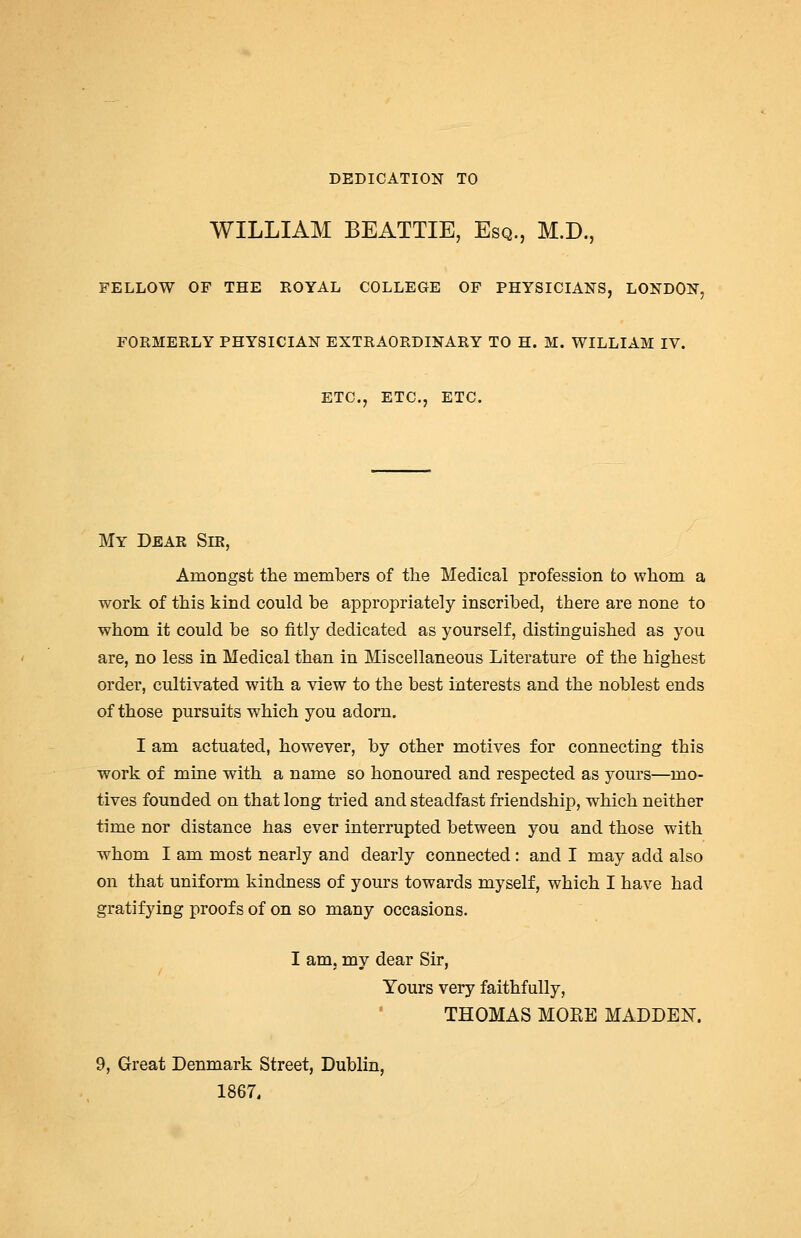 DEDICATION TO WILLIAM BEATTIE, Esq., M.D., FELLOW OF THE ROYAL COLLEGE OF PHYSICIANS, LONDON, FORMERLY PHYSICIAN EXTRAORDINARY TO H. M. WILLIAM IV. ETC., ETC., ETC. My Dear Sir, Amongst the members of the Medical profession to whom a work of this kind could be appropriately inscribed, there are none to whom it could be so fitly dedicated as yourself, distinguished as you are, no less in Medical than in Miscellaneous Literature of the highest order, cultivated with a view to the best interests and the noblest ends of those pursuits which you adorn. I am actuated, however, by other motives for connecting this work of mine with a name so honoured and respected as yours—mo- tives founded on that long tried and steadfast friendship, which neither time nor distance has ever interrupted between you and those with whom I am most nearly and dearly connected : and I may add also on that uniform kindness of yours towards myself, which I have had gratifying proofs of on so many occasions. I am, my dear Sir, Yours very faithfully, THOMAS MOEE MADDEN. 9, Great Denmark Street, Dublin, 1867.