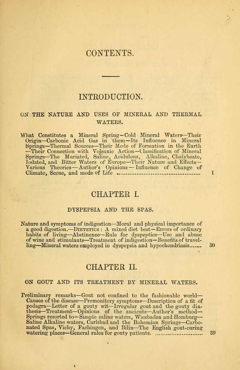 CONTENTS, INTRODUCTION. ON THE NATUKE AND USES OF MINERAL AND THERMAL WATERS. What Constitutes a Mineral Spring—Cold Mineral Waters—Their Origin—Carbonic Acid Gas in them—Its Influence in Mineral Springs—Thermal Sources—Their Mode of Formation in the Earth —Their Connection with Volcanic Action—Classification of Mineral Springs—The Muriated, Saline, Acidulous, Alkaline, Chalybeate, Iodated, and Bitter Waters of Europe—Their Nature and Effects— Various Theories — Author's Opinions — Influence of Change of Climate, Scene, and mode of Life CHAPTER I. DYSPEPSIA AND THE SPAS. Nature and symptoms of indigestion—Moral and physical importance of a good digestion.—Dietetics : A mixed diet best—Errors of ordinary habits of living—Abstinence—Rule for dyspeptics—Use and abuse of wine and stimulants—Treatment of indigestion—Benefits of travel- ling—Mineral waters employed in dyspepsia and hypochondriasis 30 CHAPTER II. ON GOUT AND ITS TREATMENT BY MINERAL WATERS. Preliminary remarks—Gout not confined to the fashionable world— Causes of the disease—Premonitory symptoms'—Description of a fit of podagra—Letter of a gouty wit—Irregular gout and the gouty dia- thesis—Treatment—Opinions of the ancients—Author's method— Springs resorted to—Simple saline waters, Wiesbaden andHomburg—■ Saline Alkaline waters, Carlsbad and the Bohemian Springs—Carbo- natedSpas, Vichy, Fachingen, and Bilin—The English gout-curing watering places—General rules for gouty patients , 39