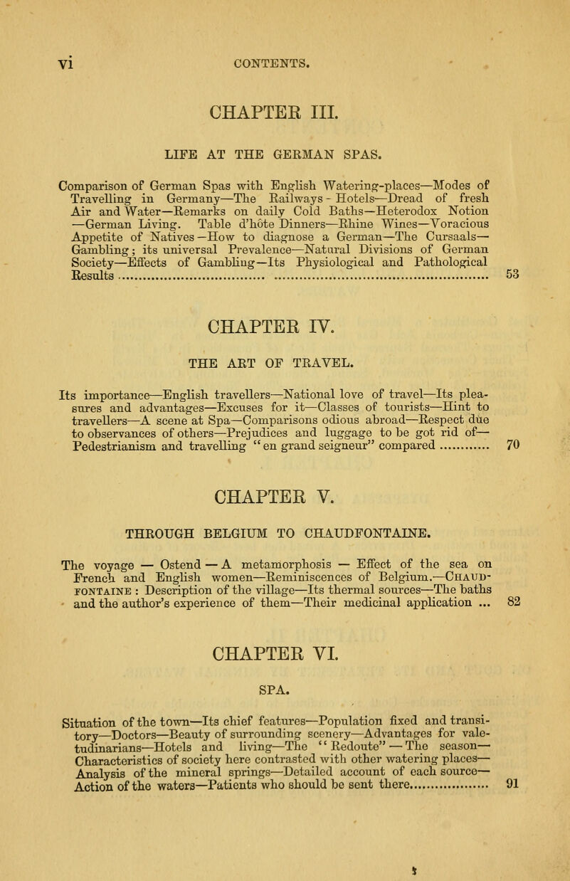 CHAPTER III. LIFE AT THE GERMAN SPAS. Comparison of German Spas with English Watering-places—Modes of Travelling in Germany—The Eailways - Hotels—Dread of fresh Air and Water—Remarks on daily Cold Baths—Heterodox Notion —German Living. Table d'hote Dinners—Rhine Wines—Voracious Appetite of Natives —How to diagnose a German—The Cursaals— Gambling; its universal Prevalence—Natural Divisions of German Society—Effects of Gambling—Its Physiological and Pathological Results 53 CHAPTER IV. THE ART OF TRAVEL. Its importance—English travellers—National love of travel—Its plea- sures and advantages—Excuses for it—Classes of tourists—Hint to travellers—A scene at Spa—Comparisons odious abroad—Respect due to observances of others—Prejudices and luggage to be got rid of— Pedestrianism and travelling en grand seigneur compared 70 CHAPTER V. THROUGH BELGIUM TO CHAUDFONTAINE. The voyage — Ostend — A metamorphosis — Effect of the sea on French and English women—Reminiscences of Belgium.—Chaud- tontaine : Description of the village—Its thermal sources—The baths - and the author's experience of them—Their medicinal application ... 82 CHAPTER VI. SPA. Situation of the town—Its chief features—Population fixed and transi- tory—Doctors—Beauty of surrounding scenery—Advantages for vale- tudinarians—Hotels and living—The '' Redoute — The season— Characteristics of society here contrasted with other watering places— Analysis of the mineral springs—Detailed account of each source— Action of the waters—Patients who should be sent there 91