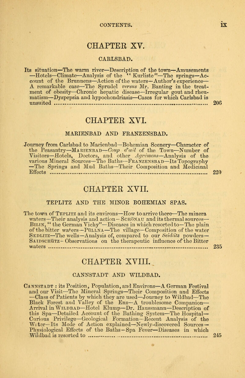 CHAPTER XV. CARLSBAD. Its situation—The warm river—Description of the town—Amusements —Hotels—Climate—Analysis of the Kurliste—The springs—Ac- count of the Brunnens—Action of the waters—Author's experience— A remarkable case—The Sprudel versus Mr. Banting in the treat- ment of obesity—Chronic hepatic disease—Irregular gout and rheu- matism—Dyspepsia and hypochondriasis—Cases for which Carlsbad is unsuited 206 CHAPTER XVI. MARIENBAD AND FRANZENSBAD. Journey from Carlsbad to Marienbad—Bohemian Scenery—Character of the Peasantry—Makienbad—Coup d'ceil of the Town—Number of Visitors—Hotels, Doctors, and other Agremens—Analysis of the various Mineral Sources—The Baths—Franzensbad—Its Topography —The Springs and Mud Baths—Their Composition and Medicinal Effects 220 CHAPTER XVII TEPLITZ AND THE MINOR BOHEMIAN SPAS. The town of Teplitz and its environs—How to arrive there—The minera waters—Their analysis and action—Schonau and its thermal sources—■ Bilin,  the German Vichy—Diseases in which resorted to—The plain of the bitter wa+ers—PtiLLNA—The village—Composition of the water Sedlitz—The wells—Analysis of, compared to our Seidiitz powders— Saidschutz—Observations on the therapeutic influence of the Bitter waters 235 CHAPTER XVIII.. CANNSTADT AND WILDBAD. Cannstadt : its Position, Population, and Environs—A German Festival and our Visit—-The Mineral Springs—Their Composition and Effects ■—Class of Patients by which they are used—Journey to Wildbad—The Black Forest and Valley of the Enz—A troublesome Companion— Arrival in Wildbad—Hotel Klump—Dr. Hanssmann—Description of this Spa—Detailed Account of the Bathing System—The Hospital— Curious Privilege—Geological Formation—Recent Analysis of the Wiiter—Its Mode of Action explained—Newly-discovered Sources — Physiological Effects of the Baths—Spa Fever—Diseases in which Wildbad is resorted to 245