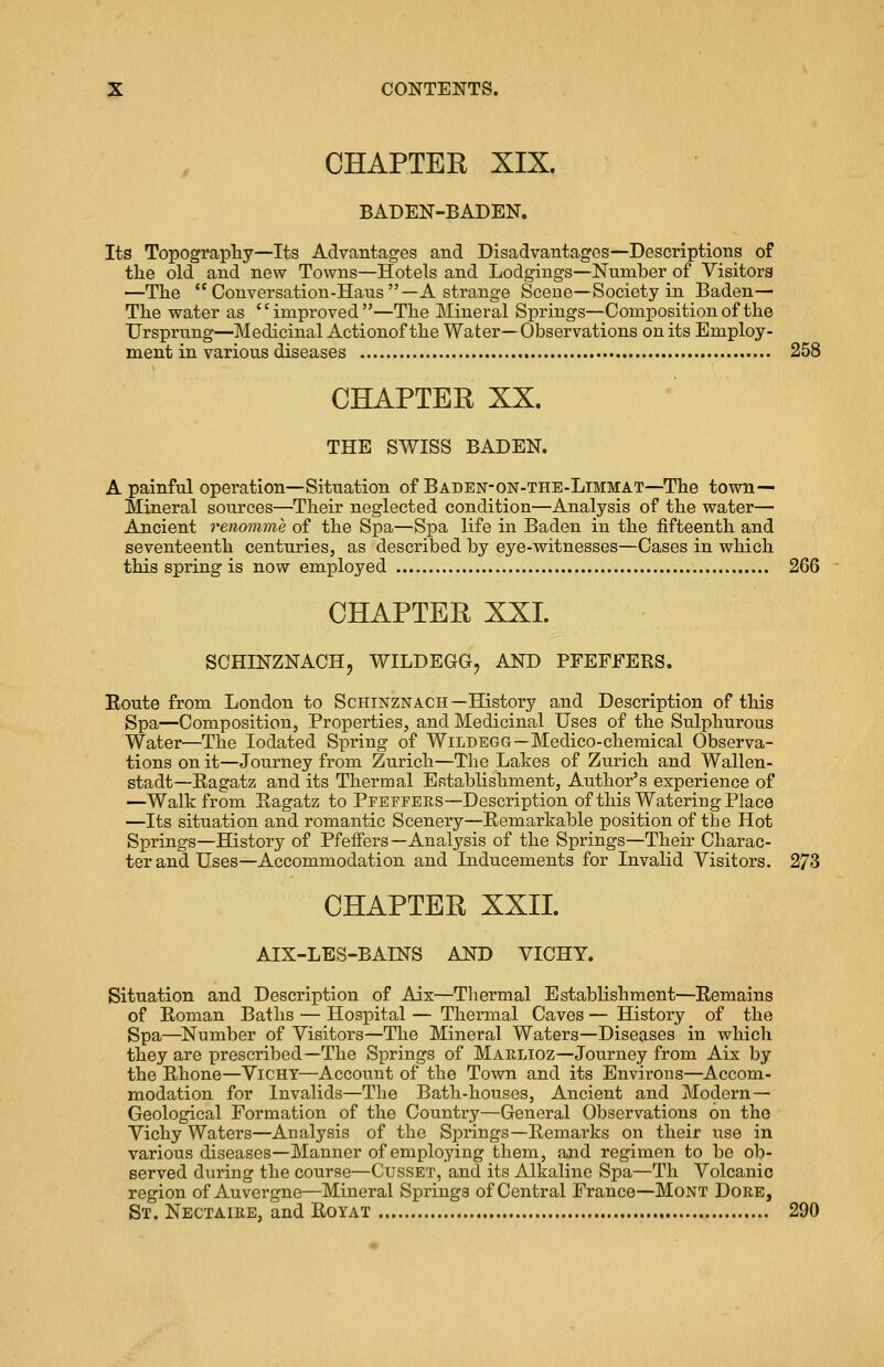 CHAPTER XIX. BADEN-BADEN. Its Topography—Its Advantages and Disadvantages—Descriptions of the old and new Towns—Hotels and Lodgings—Number of Visitors —The Conversation-Hans—A strange Scene—Society in Baden— The water as improved—The Mineral Springs—Composition of the Ursprung—Medicinal Actionof the Water—Observations on its Employ- ment in various diseases 258 CHAPTER XX. THE SWISS BADEN. A painful operation—Situation of Baden-on-the-Limmat—The town- Mineral sources—Their neglected condition—Analysis of the water— Ancient renomme of the Spa—Spa life in Baden in the fifteenth and seventeenth centuries, as described by eye-witnesses—Cases in which this spring is now employed 266 CHAPTER XXL SCHINZNACH, WILDEGG, AND PFEFFERS. Route from London to Schinznach—History and Description of this Spa—Composition, Properties, and Medicinal Uses of the Sulphurous Water—The Iodated Spring of Wildegg—Medico-chemical Observa- tions on it—Journey from Zurich—The Lakes of Zurich and Wallen- stadt—Ragatz and its Thermal Establishment, Author's experience of —Walk from Ragatz to Pfeffers—Description of this Watering Place —Its situation and romantic Scenery—Remarkable position of the Hot Springs—History of Pfeffers—Analysis of the Springs—Their Charac- ter and Uses—Accommodation and Inducements for Invalid Visitors. 273 CHAPTER XXII. AIX-LES-BALNS AND VICHY. Situation and Description of Aix—Thermal Establishment—Remains of Roman Baths — Hospital — Thermal Caves — History of the Spa—Number of Visitors—The Mineral Waters—Diseases in which they are prescribed—The Springs of Marlioz—Journey from Aix by the Rhone—Vichy—Account of the Town and its Environs—Accom- modation for Invalids—The Bath-houses, Ancient and Modern— Geological Formation of the Country—General Observations on the Vichy Waters—Analysis of the Springs—Remarks on their use in various diseases—Manner of employing them, and regimen to be ob- served during the course—Gusset, and its Alkaline Spa—Th Volcanic region of Auvergne—Mineral Springs of Central France—Mont Dore, St. Nectaire, and Royat 290