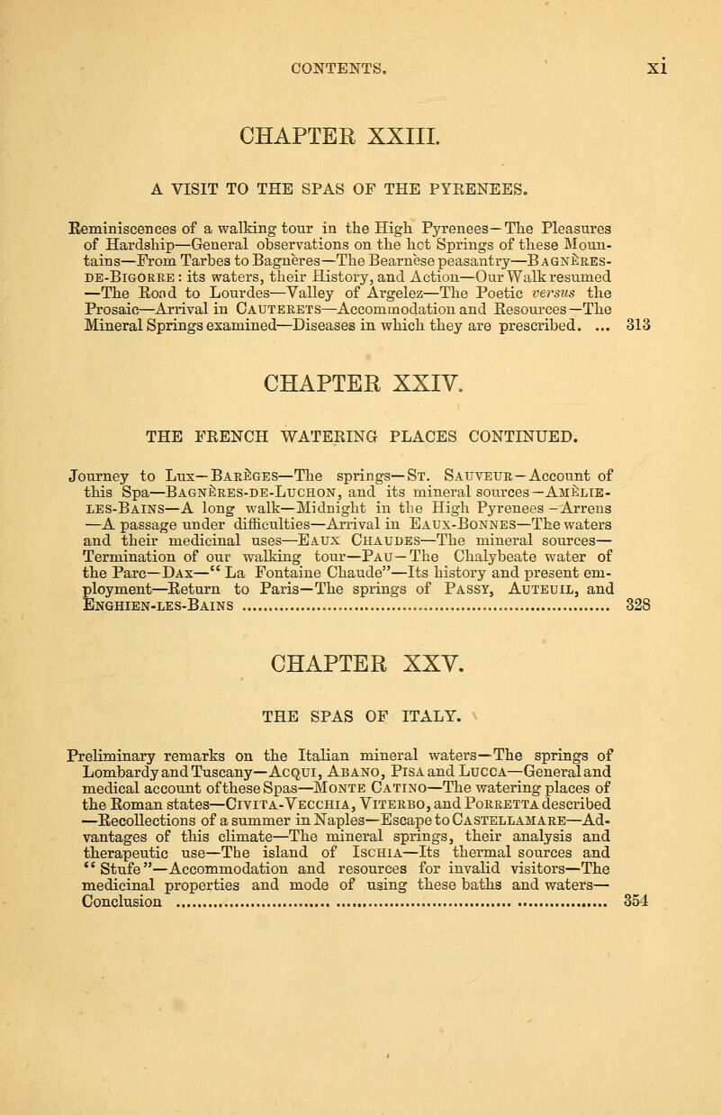 CHAPTER XXIII. A VISIT TO THE SPAS OF THE PYRENEES. Reminiscences of a walking tour in the High Pyrenees—The Pleasures of Hardship—General observations on the hot Springs of these Moun- tains—From Tarbes to Bagneres—The Bearnese peasantry—B agneres- de-Bigorre : its waters, their History, and Action—Our Walk resumed —The Bond to Lourdes—Valley of Argelez—The Poetic versus the Prosaic—Arrival in Cauterets—Accommodation and Resources— The Mineral Springs examined—Diseases in which they are prescribed. ... 313 CHAPTER XXIV. THE FRENCH WATERING PLACES CONTINUED. Journey to Lux—Bareges—The springs—St. Sauveur—Account of this Spa—Bagneres-de-Luchon, and its mineral sources —Amelie- LES-Bains—A long walk—Midnight in the High Pyrenees —Arrens —A passage under difficulties—Arrival in Eaux-Bonnes—The waters and their medicinal uses—Eaux Chaudes—The mineral sources— Termination of our walking tour—Pau—The Chalybeate water of the Pare—Dax— La Fontaine Chaude—Its history and present em- ployment—Return to Paris—The springs of Passy, Auteuil, and Enghien-les-Bains 328 CHAPTER XXV. THE SPAS OF ITALY. Preliminary remarks on the Italian mineral waters—The springs of Lombardy and Tuscany—Acqui, Abano, Pisa and Lucca—Generaland medical account of these Spas—Monte Catino—The watering places of the Roman states—Civita-Vecchia, Viterbo, and Porretta described —Recollections of a summer in Naples—Escape to Castellamare—Ad- vantages of this climate—The mineral springs, their analysis and therapeutic use—The island of Ischia—Its thermal sources and Stufe—Accommodation and resources for invalid visitors—The medicinal properties and mode of using these baths and waters— Conclusion 354