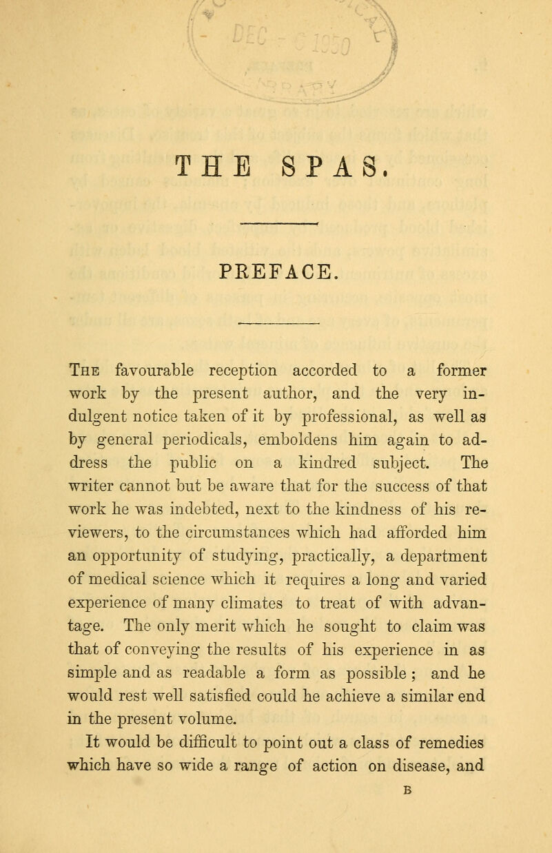 THE SPAS. PREFACE. The favourable reception accorded to a former work by the present author, and the very in- dulgent notice taken of it by professional, as well as by general periodicals, emboldens him again to ad- dress the public on a kindred subject. The writer cannot but be aware that for the success of that work he was indebted, next to the kindness of his re- viewers, to the circumstances which had afforded him an opportunity of studying, practically, a department of medical science which it requires a long and varied experience of many climates to treat of with advan- tage. The only merit which he sought to claim was that of conveying the results of his experience in as simple and as readable a form as possible; and he would rest well satisfied could he achieve a similar end in the present volume. It would be difficult to point out a class of remedies which have so wide a range of action on disease, and B