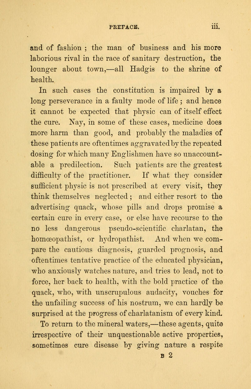 and of fashion ; the man of business and his more laborious rival in the race of sanitary destruction, the lounger about town,—all Hadgis to the shrine of health. In such cases the constitution is impaired by a long perseverance in a faulty mode of life ; and hence it cannot be expected that physic can of itself effect the cure. Nay, in some of these cases, medicine does more harm than good, and probably the maladies of these patients are oftentimes aggravated by the repeated dosing for which many Englishmen have so unaccount- able a predilection. Such patients are the greatest difficulty of the practitioner. If what they consider sufficient physic is not prescribed at every visit, they think themselves neglected ; and either resort to the advertising quack, whose pills and drops promise a certain cure in every case, or else have recourse to the no less dangerous pseudo-scientific charlatan, the homoeopathist, or hydropathist. And when we com- pare the cautious diagnosis, guarded prognosis, and oftentimes tentative practice of the educated physician, who anxiously watches nature, and tries to lead, not to force, her back to health, with the bold practice of the quack, who, with unscrupulous audacity, vouches for the unfailing success of his nostrum, we can hardly be surprised at the progress of charlatanism of every kind. To return to the mineral waters,—these agents, quite irrespective of their unquestionable active properties, sometimes cure disease by giving nature a respite b 2