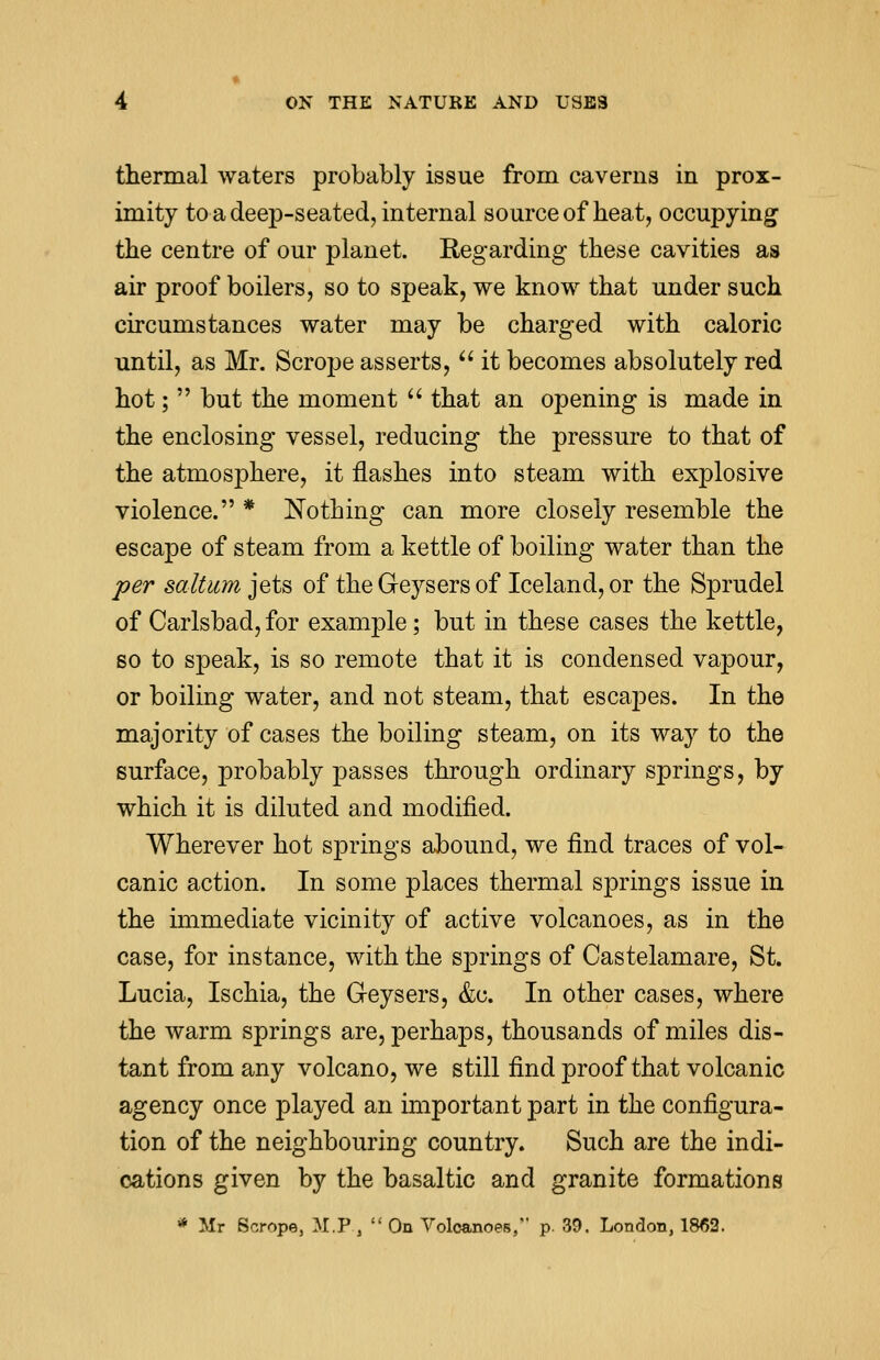 thermal waters probably issue from caverns in prox- imity to a deep-seated, internal source of heat, occupying the centre of our planet. Regarding these cavities as air proof boilers, so to speak, we know that under such circumstances water may be charged with caloric until, as Mr. Scrope asserts,  it becomes absolutely red hot;  but the moment  that an opening is made in the enclosing vessel, reducing the pressure to that of the atmosphere, it flashes into steam with explosive violence. * Nothing can more closely resemble the escape of steam from a kettle of boiling water than the per saltum jets of the Geysers of Iceland, or the Sprudel of Carlsbad, for example; but in these cases the kettle, so to speak, is so remote that it is condensed vapour, or boiling water, and not steam, that escapes. In the majority of cases the boiling steam, on its way to the surface, probably passes through ordinary springs, by which it is diluted and modified. Wherever hot springs abound, we find traces of vol- canic action. In some places thermal springs issue in the immediate vicinity of active volcanoes, as in the case, for instance, with the springs of Castelamare, St. Lucia, Ischia, the Geysers, &c. In other cases, where the warm springs are, perhaps, thousands of miles dis- tant from any volcano, we still find proof that volcanic agency once played an important part in the configura- tion of the neighbouring country. Such are the indi- cations given by the basaltic and granite formations * Mr Scrope, M.P.,  On Voloanoes, p. 39. London, 1862.