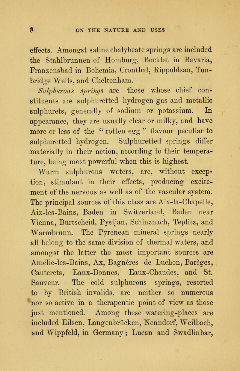 effects. Amongst saline chalybeate springs are included the Stahlbrunnen of Homburg, Booklet in Bavaria, Franzensbad in Bohemia, Cronthal, Rippoldsau, Tun- bridge Wells, and Cheltenham. Sulphurous springs are those whose chief con- stituents are sulphuretted hydrogen gas and metallic sulphurets, generally of sodium or potassium. In appearance, they are usually clear or milky, and have more or less of the  rotten egg  flavour peculiar to sulphuretted hydrogen. Sulphuretted springs differ materially in their action, according to their tempera- ture, being most powerful when this is highest. Warm sulphurous waters, are, without excep- tion, stimulant in their effects, producing excite- ment of the nervous as well as of the vascular system. The principal sources of this class are Aix-la-Chapelle, Aix-les-Bains, Baden in Switzerland, Baden near Vienna, Burtscheicl, Pystjan, Schinznach, Teplitz, and Warmbrunn. The Pyrenean mineral springs nearly all belong to the same division of thermal waters, and amongst the latter the most important sources are Amelie-les-Bains, Ax, Bagneres de Luchon, Bareges, Cauterets, Eaux-Bonnes, Eaux-Chaudes, and St. Sauveur. The cold sulphurous springs, resorted to by British invalids, are neither so numerous nor so active in a therapeutic point of view as those just mentioned. Among these watering-places are included Eilsen, Langenbrucken, Nenndorf, Weilbach, and Wippfeld, in Germany; Lucan and Swadlinbar,