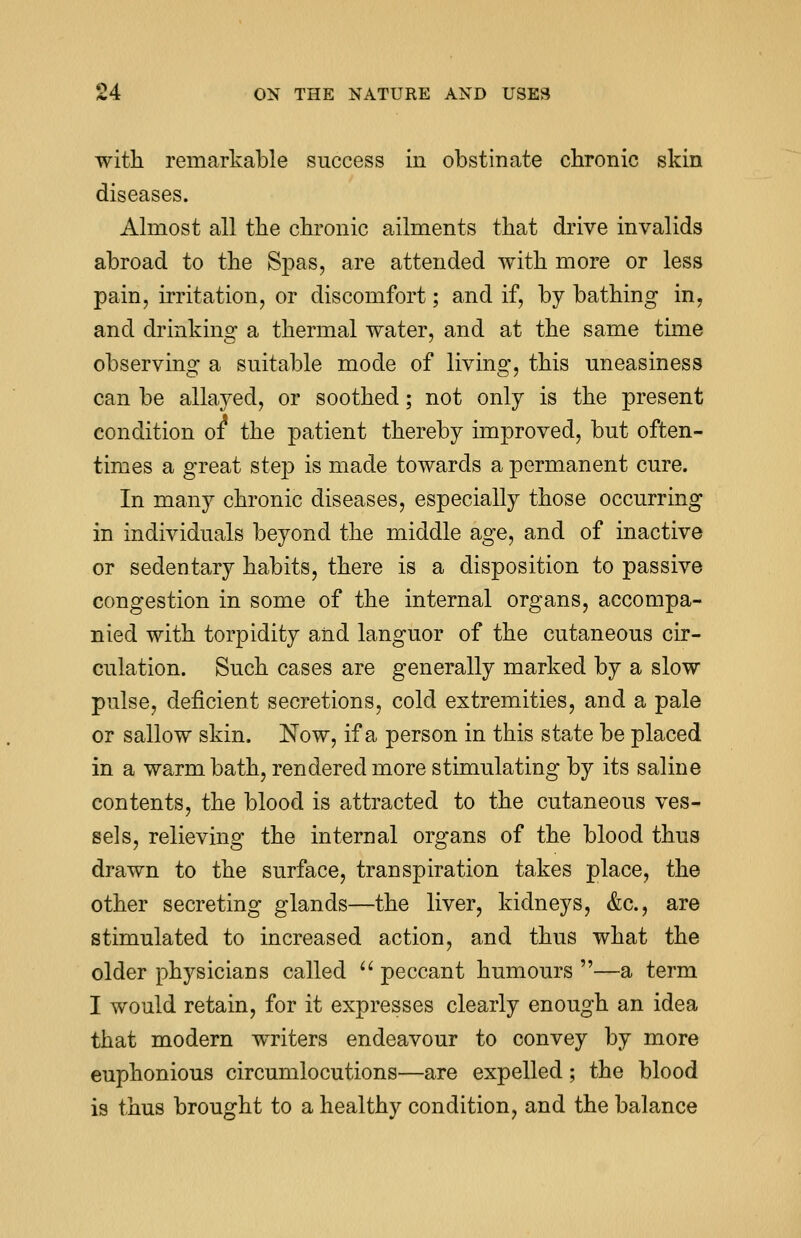 with remarkable success in obstinate chronic skin diseases. Almost all the chronic ailments that drive invalids abroad to the Spas, are attended with more or less pain, irritation, or discomfort; and if, by bathing in, and drinking: a thermal water, and at the same time observing a suitable mode of living, this uneasiness can be allayed, or soothed; not only is the present condition 01 the patient thereby improved, but often- times a great step is made towards a permanent cure. In many chronic diseases, especially those occurring in individuals beyond the middle age, and of inactive or sedentary habits, there is a disposition to passive congestion in some of the internal organs, accompa- nied with torpidity and languor of the cutaneous cir- culation. Such cases are generally marked by a slow pulse, deficient secretions, cold extremities, and a pale or sallow skin. Now, if a person in this state be placed in a warm bath, rendered more stimulating by its saline contents, the blood is attracted to the cutaneous ves- sels, relieving the internal organs of the blood thus drawn to the surface, transpiration takes place, the other secreting glands—the liver, kidneys, &c, are stimulated to increased action, and thus what the older physicians called  peccant humours —a term I would retain, for it expresses clearly enough an idea that modern writers endeavour to convey by more euphonious circumlocutions—are expelled; the blood is thus brought to a healthy condition, and the balance