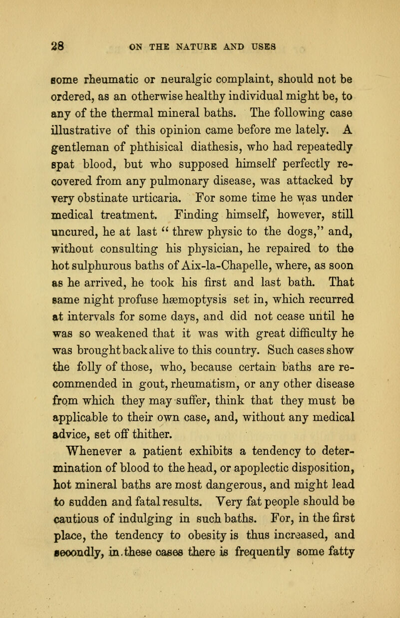 some rheumatic or neuralgic complaint, should not be ordered, as an otherwise healthy individual might be, to any of the thermal mineral baths. The following case illustrative of this opinion came before me lately. A gentleman of phthisical diathesis, who had repeatedly spat blood, but who supposed himself perfectly re- covered from any pulmonary disease, was attacked by very obstinate urticaria. For some time he was under medical treatment. Finding himself, however, still uncured, he at last  threw physic to the dogs, and, without consulting his physician, he repaired to the hot sulphurous baths of Aix-la-Chapelle, where, as soon as he arrived, he took his first and last bath. That same night profuse haemoptysis set in, which recurred at intervals for some days, and did not cease until he was so weakened that it was with great difficulty he was brought back alive to this country. Such cases show the folly of those, who, because certain baths are re- commended in gout, rheumatism, or any other disease from which they may suffer, think that they must be applicable to their own case, and, without any medical advice, set off thither. Whenever a patient exhibits a tendency to deter- mination of blood to the head, or apoplectic disposition, hot mineral baths are most dangerous, and might lead to sudden and fatal results. Very fat people should be cautious of indulging in such baths. For, in the first place, the tendency to obesity is thus increased, and secondly, in.these oases there is frequently some fatty