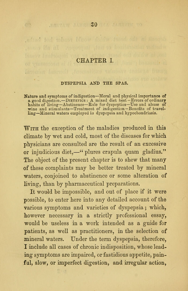 so CHAPTER I. DYSPEPSIA AND THE SPAS. Nature and symptoms of indigestion—Moral and physical importance of a good digestion.—Dtetetics : A mixed diet best-Errors of ordinary habits of living—Abstinence—Rule for dyspeptics—Use and abuse of wine and stimulants—Treatment of indigestion—Benefits of travel- ling—Mineral waters employed in dyspepsia and hypochondriasis. With the exception of the maladies produced in this climate by wet and cold, most of the diseases for which physicians are consulted are the result of an excessive or injudicious diet,— plures crapula quam gladius. The object of the present chapter is to shew that many of these complaints may be better treated by mineral waters, conjoined to abstinence or some alteration of living, than by pharmaceutical preparations. It would be impossible, and out of place if it were possible, to enter here into any detailed account of the various symptoms and varieties of dyspepsia; which, however necessary in a strictly professional essay, would be useless in a work intended as a guide for patients, as well as practitioners, in the selection of mineral waters. Under the term dyspepsia, therefore, I include all cases of chronic indisposition, whose lead- ing symptoms are impaired, or fastidious appetite, pain- ful, slow, or imperfect digestion, and irregular action,