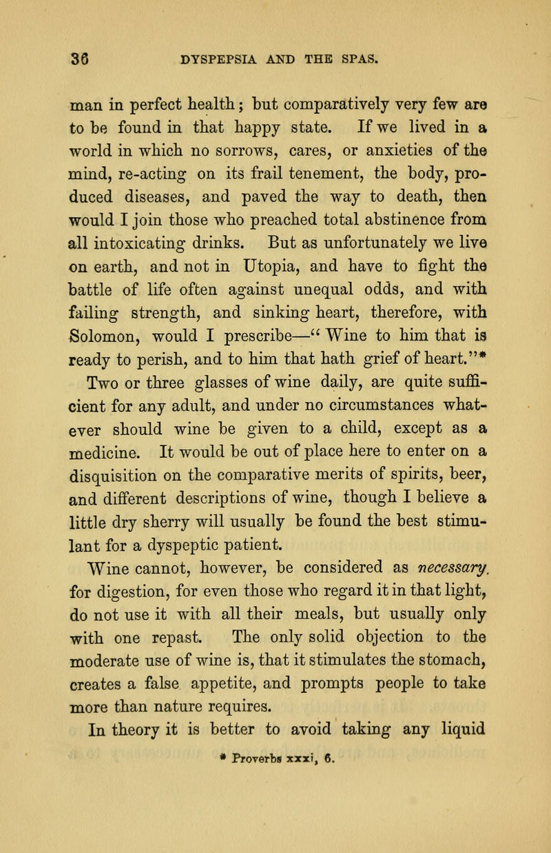 man in perfect health; but comparatively very few are to be found in that happy state. If we lived in a world in which no sorrows, cares, or anxieties of the mind, re-acting on its frail tenement, the body, pro- duced diseases, and paved the way to death, then would I join those who preached total abstinence from all intoxicating drinks. But as unfortunately we live on earth, and not in Utopia, and have to fight the battle of life often against unequal odds, and with failing strength, and sinking heart, therefore, with Solomon, would I prescribe— Wine to him that is ready to perish, and to him that hath grief of heart.* Two or three glasses of wine daily, are quite suffi- cient for any adult, and under no circumstances what- ever should wine be given to a child, except as a medicine. It would be out of place here to enter on a disquisition on the comparative merits of spirits, beer, and different descriptions of wine, though I believe a little dry sherry will usually be found the best stimu- lant for a dyspeptic patient. Wine cannot, however, be considered as necessary, for digestion, for even those who regard it in that light, do not use it with all their meals, but usually only with one repast. The only solid objection to the moderate use of wine is, that it stimulates the stomach, creates a false appetite, and prompts people to take more than nature requires. In theory it is better to avoid taking any liquid * Proverbs xxxi, 6.