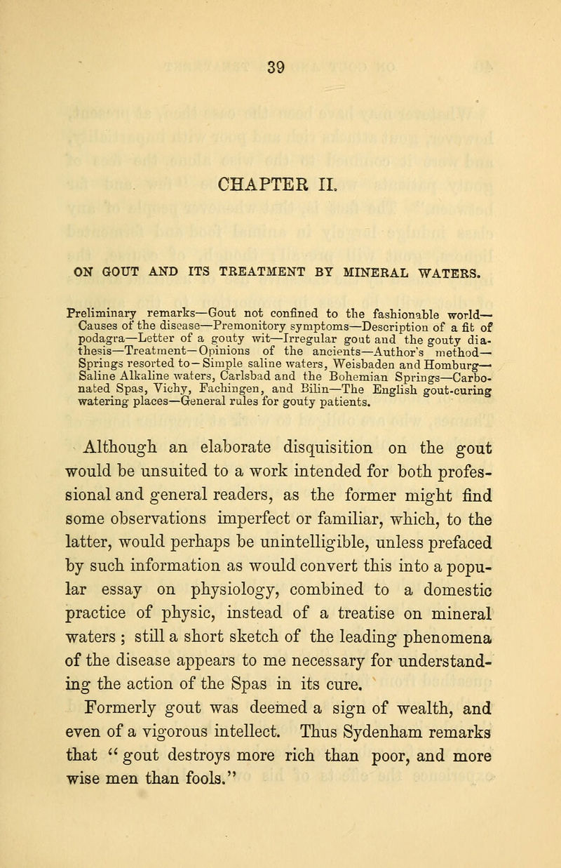 CHAPTER II. ON GOUT AND ITS TREATMENT BY MINERAL WATERS. Preliminary remarks—Gout not confined to the fashionable world— Causes of the disease—Premonitory symptoms—Description of a fib of podagra—Letter of a goaty wit—Irregular gout and the gouty dia- thesis—Treatment—Opinions of the ancients—Author's method— Springs resorted to—Simple saline waters, Weisbaden andHomburg— Saline Alkaline waters, Carlsbad and the Bohemian Springs—Carbo- nated Spas, Vichy, Fachingen, and Bilin—The English gout-curing watering places—General rules for gouty patients. Although an elaborate disquisition on the gout would be unsuited to a work intended for both profes- sional and general readers, as the former might find some observations imperfect or familiar, which, to the latter, would perhaps be unintelligible, unless prefaced by such information as would convert this into a popu- lar essay on physiology, combined to a domestic practice of physic, instead of a treatise on mineral waters ; still a short sketch of the leading phenomena of the disease appears to me necessary for understand- ing the action of the Spas in its cure. Formerly gout was deemed a sign of wealth, and even of a vigorous intellect. Thus Sydenham remarks that  gout destroys more rich than poor, and more wise men than fools.