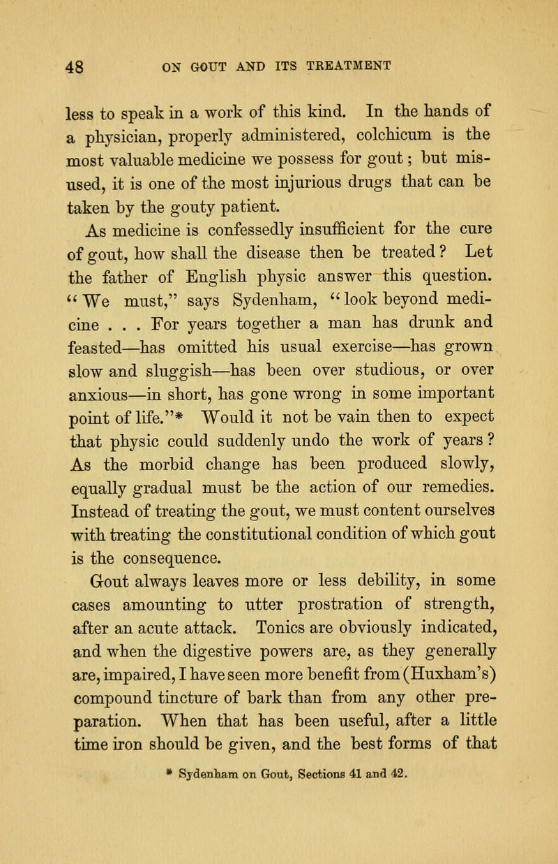 less to speak in a work of this kind. In the hands of a physician, properly administered, colchicum is the most valuable medicine we possess for gont; but mis- used, it is one of the most injurious drugs that can be taken by the gouty patient. As medicine is confessedly insufficient for the cure of gout, how shall the disease then be treated? Let the father of English physic answer this question.  We must, says Sydenham,  look beyond medi- cine . . . For years together a man has drunk and feasted—has omitted his usual exercise—has grown slow and sluggish—has been over studious, or over anxious—in short, has gone wrong in some important point of life.* Would it not be vain then to expect that physic could suddenly undo the work of years ? As the morbid change has been produced slowly, equally gradual must be the action of our remedies. Instead of treating the gout, we must content ourselves with treating the constitutional condition of which gout is the consequence. Gout always leaves more or less debility, in some cases amounting to utter prostration of strength, after an acute attack. Tonics are obviously indicated, and when the digestive powers are, as they generally are, impaired, I have seen more benefit from (Huxham's) compound tincture of bark than from any other pre- paration. When that has been useful, after a little time iron should be given, and the best forms of that * Sydenham on Gout, Sections 41 and 42.