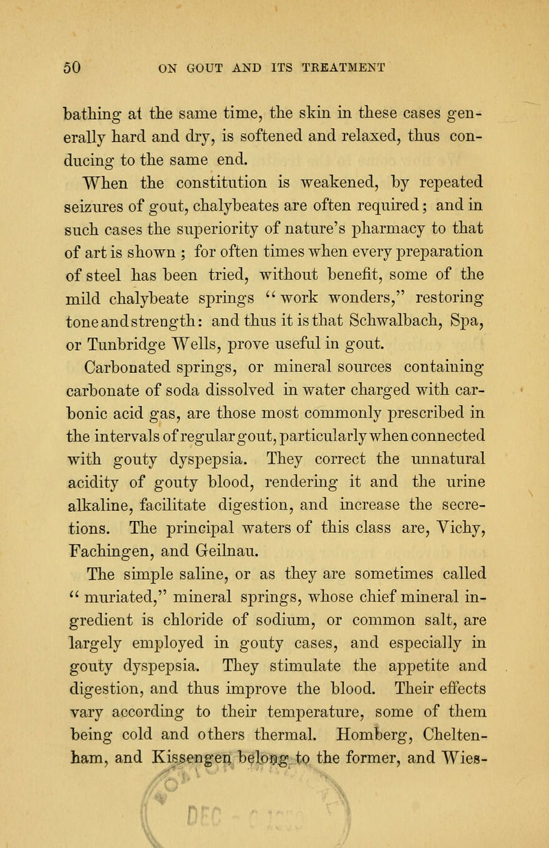 bathing at the same time, trie skin in these cases gen- erally hard and dry, is softened and relaxed, thns con- ducing to the same end. When the constitution is weakened, by repeated seizures of gout, chalybeates are often required; and in such cases the superiority of nature's pharmacy to that of art is shown ; for often times when every preparation of steel has been tried, without benefit, some of the mild chalybeate springs  work wonders, restoring tone and strength: and thus it is that Schwalbach, Spa, or Tunbridge Wells, prove useful in gout. Carbonated springs, or mineral sources containing carbonate of soda dissolved in water charged with car- bonic acid gas, are those most commonly prescribed in the intervals of regular gout, particularly when connected with gouty dyspepsia. They correct the unnatural acidity of gouty blood, rendering it and the urine alkaline, facilitate digestion, and increase the secre- tions. The principal waters of this class are, Vichy, Fachingen, and Geilnau. The simple saline, or as they are sometimes called  muriated, mineral springs, whose chief mineral in- gredient is chloride of sodium, or common salt, are largely employed in gouty cases, and especially in gouty dyspepsia. They stimulate the appetite and digestion, and thus improve the blood. Their effects vary according to their temperature, some of them being cold and others thermal. Homberg, Chelten- ham, and Kissengen belong to the former, and Wies-