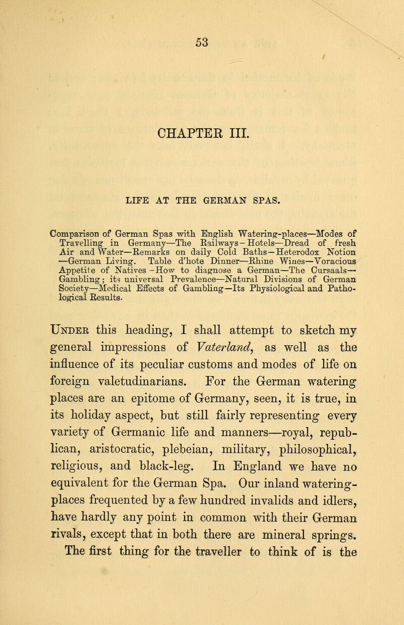 CHAPTER III. LIFE AT THE GERMAN SPAS. Comparison of German Spas with English Watering-places—Modes of Travelling in Germany—The Railways — Hotels—Dread of fresh Air and Water—Remarks on daily Cold Baths—Heterodox Notion —German Living. Table d'hote Dinner—Rhine Wines—Voracious Appetite of Natives -How to diagnose a German—The Cursaals— Gambling; its universal Prevalence—Natural Divisions of German Society—Medical Effects of Gambling— Its Physiological and Patho- logical Results. Under this heading, I shall attempt to sketch my general impressions of Vaterland, as well as the influence of its peculiar customs and modes of life on foreign valetudinarians. For the German watering places are an epitome of Germany, seen, it is true, in its holiday aspect, but still fairly representing every variety of Germanic life and manners—royal, repub- lican, aristocratic, plebeian, military, philosophical, religious, and black-leg. In England we have no equivalent for the German Spa. Our inland watering- places frequented by a few hundred invalids and idlers, have hardly any point in common with their German rivals, except that in both there are mineral springs. The first thing for the traveller to think of is the