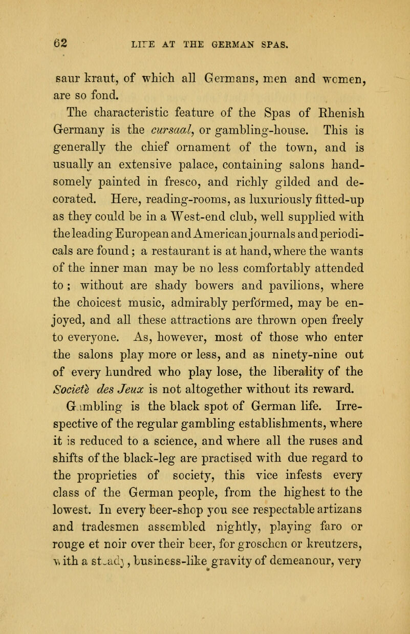 saur kraut, of which all Germans, men and women, are so fond. The characteristic feature of the Spas of Rhenish Germany is the cursaal, or gambling-house. This is generally the chief ornament of the town, and is usually an extensive palace, containing salons hand- somely painted in fresco, and richly gilded and de- corated. Here, reading-rooms, as luxuriously fltted-up as they could be in a West-end club, well supplied with the leading European and American journals andperiodi- cals are found; a restaurant is at hand, where the wants of the inner man may be no less comfortably attended to i without are shady bowers and pavilions, where the choicest music, admirably performed, may be en- joyed, and all these attractions are thrown open freely to everyone. As, however, most of those who enter the salons play more or less, and as ninety-nine out of every hundred who play lose, the liberality of the Societe des Jeux is not altogether without its reward. G imbling is the black spot of German life. Irre- spective of the regular gambling establishments, where it is reduced to a science, and where all the ruses and shifts of the black-leg are practised with due regard to the proprieties of society, this vice infests every class of the German people, from the highest to the lowest. In every beer-shop you see respectable artizans and tradesmen assembled nightly, playing faro or rouge et noir over their beer, for groschen or kreutzers, \v ith a st^ad}, business-like gravity of demeanour, very