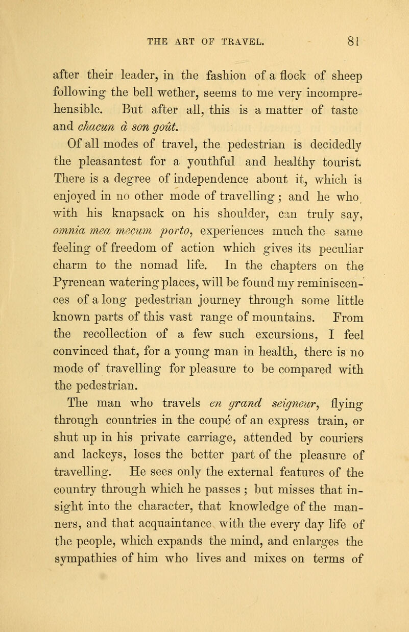 after their leader, in the fashion of a flock of sheep following the bell wether, seerns to me very incompre- hensible. But after all, this is a matter of taste and chacun a son gout. Of all modes of travel, the pedestrian is decidedly the pleasantest for a youthful and healthy tourist There is a degree of independence about it, which is enjoyed in no other mode of travelling ; and he who/ with his knapsack on his shoulder, can truly say, omnia mea mecum porto, experiences much the same feeling of freedom of action which gives its peculiar charm to the nomacl life. In the chapters on the Pyrenean watering places, will be found my reminiscen- ces of along pedestrian journey through some little known parts of this vast range of mountains. From the recollection of a few such excursions, I feel convinced that, for a young man in health, there is no mode of travelling for pleasure to be compared with the pedestrian. The man who travels en grand seigneur^ flying through countries in the coupe of an express train, or shut up in his private carriage, attended by couriers and lackeys, loses the better part of the pleasure of travelling. He sees only the external features of the country through which he passes ; but misses that in- sight into the character, that knowledge of the man- ners, and that acquaintance with the every day life of the people, which expands the mind, and enlarges the sympathies of him who lives and mixes on terms of