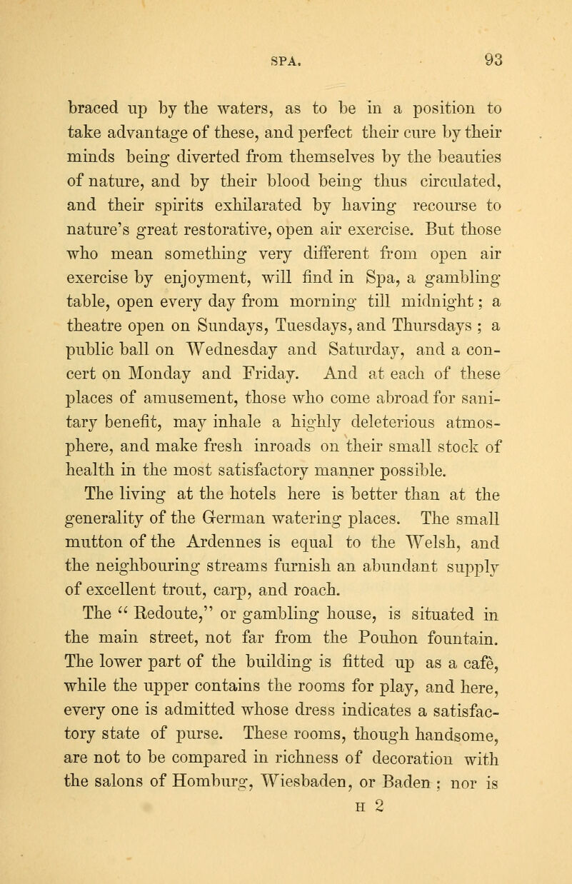 braced up by the waters, as to be In a position to take advantage of these, and perfect their cure by their minds being diverted from themselves by the beauties of nature, and by their blood being thus circulated, and their spirits exhilarated by having recourse to nature's great restorative, open air exercise. But those who mean something very different from open air exercise by enjoyment, will find in Spa, a gambling table, open every day from morning till midnight; a theatre open on Sundays, Tuesdays, and Thursdays ; a public ball on Wednesday and Saturday, and a con- cert on Monday and Friday. And at each of these places of amusement, those who come abroad for sani- tary benefit, may inhale a highly deleterious atmos- phere, and make fresh inroads on their small stock of health in the most satisfactory manner possible. The living at the hotels here is better than at the generality of the G-erman watering places. The small mutton of the Ardennes is equal to the Welsh, and the neighbouring streams furnish an abundant supply of excellent trout, carp, and roach. The  Redoute, or gambling house, is situated in the main street, not far from the Pouhon fountain. The lower part of the building is fitted up as a cafe, while the upper contains the rooms for play, and here, every one is admitted whose dress indicates a satisfac- tory state of purse. These rooms, though handsome, are not to be compared in richness of decoration with the salons of Homburg, Wiesbaden, or Baden ; nor is h 2