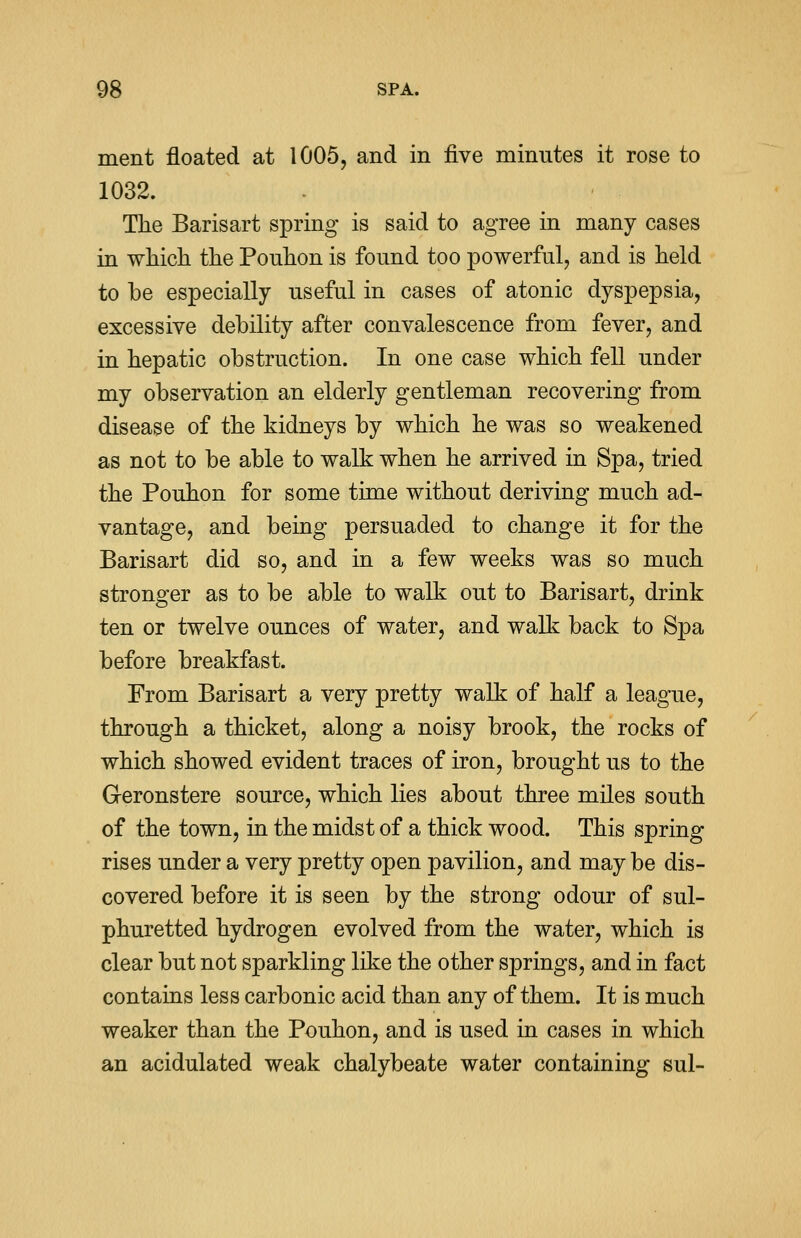 ment floated at 1005, and in five minutes it rose to 1032. The Barisart spring is said to agree in many cases in which the Ponhon is found too powerful, and is held to be especially useful in cases of atonic dyspepsia, excessive debility after convalescence from fever, and in hepatic obstruction. In one case which fell under my observation an elderly gentleman recovering from disease of the kidneys by which he was so weakened as not to be able to walk when he arrived in Spa, tried the Pouhon for some time without deriving much ad- vantage, and being persuaded to change it for the Barisart did so, and in a few weeks was so much stronger as to be able to walk out to Barisart, drink ten or twelve ounces of water, and walk back to Spa before breakfast. From Barisart a very pretty walk of half a league, through a thicket, along a noisy brook, the rocks of which showed evident traces of iron, brought us to the Geronstere source, which lies about three miles south of the town, in the midst of a thick wood. This spring rises under a very pretty open pavilion, and may be dis- covered before it is seen by the strong odour of sul- phuretted hydrogen evolved from the water, which is clear but not sparkling like the other springs, and in fact contains less carbonic acid than any of them. It is much weaker than the Pouhon, and is used in cases in which an acidulated weak chalybeate water containing sul-