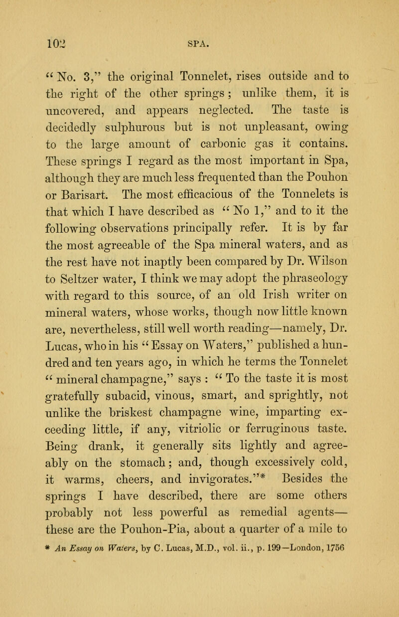 10^ SPA.  No. 3, the original Tonnelet, rises outside and to the right of the other springs ; unlike them, it is uncovered, and appears neglected. The taste is decidedly sulphurous but is not unpleasant, owing to the large amount of carbonic gas it contains. These springs I regard as the most important in Spa, although they are much less frequented than the Pouhon or Barisart. The most efficacious of the Tonnelets is that which I have described as  No 1, and to it the following observations principally refer. It is by far the most agreeable of the Spa mineral waters, and as the rest have not inaptly been compared by Dr. Wilson to Seltzer water, I think we may adopt the phraseology with regard to this source, of an old Irish writer on mineral waters, whose works, though now little known are, nevertheless, still well worth reading—namely, Dr. Lucas, who in his  Essay on Waters, published a hun- dred and ten years ago, in which he terms the Tonnelet  mineral champagne, says :  To the taste it is most gratefully subacid, vinous, smart, and sprightly, not unlike the briskest champagne wine, imparting ex- ceeding little, if any, vitriolic or ferruginous taste. Being drank, it generally sits lightly and agree- ably on the stomach; and, though excessively cold, it warms, cheers, and invigorates.* Besides the springs I have described, there are some others probably not less powerful as remedial agents— these are the Pouhon-Pia, about a quarter of a mile to * An Essay on Waters, by C. Lucas, M.D., vol. ii., p. 199—London, 1756