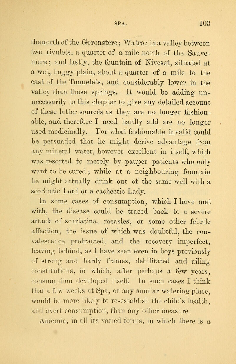 the north of the Geronstere; Watroz in a valley between two rivulets, a quarter of a mile north of the Sauve- niere; and lastly, the fountain of Niveset, situated at a wet, boggy plain, about a quarter of a mile to the east of the Tonnelets, and considerably lower in the valley than those springs. It would be adding un- necessarily to this chapter to give any detailed account of these latter sources as they are no longer fashion- able, and therefore I need hardly add are no longer used medicinally. For what fashionable invalid could be persuaded that he might derive advantage from any mineral water, however excellent in itself, which was resorted to merely by pauper patients who only want to be cured; while at a neighbouring fountain he might actually drink out of the same well with a scorbutic Lord or a cachectic Lady. In some cases of consumption, which I have met with, the disease could be traced back to a severe attack of scarlatina, measles, or some other febrile affection, the issue of which was doubtful, the con- valescence protracted, and the recovery imperfect, leaving behind, as I have seen even in boys previously of strong and hardy frames, debilitated and ailing constitutions, in which, after perhaps a few years, consumption developed itself. In such cases I think that a few weeks at Spa, or any similar watering place, would be more likely to re-establish the child's health, and avert consumption, than any other measure. Anasmia, in all its varied forms, in which there is a